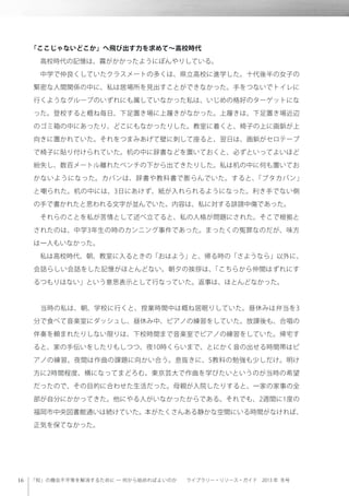 「知」の機会不平等を解消するために ─ 何から始めればよいのか  ライブラリー・リソース・ガイド 2013 年 冬号
「ここじゃないどこか」へ飛び出す力を求めて∼高校時代
 高校時代の記憶は、霧がかかったようにぼんやりしている。
 中学で仲良くしていたクラスメートの多くは、県立高校に進学した。十代後半の女子の
緊密な人間関係の中に、私は居場所を見出すことができなかった。手をつないでトイレに
行くようなグループのいずれにも属していなかった私は、いじめの格好のターゲットにな
った。登校すると概ね毎日、下足置き場に上履きがなかった。上履きは、下足置き場近辺
のゴミ箱の中にあったり、どこにもなかったりした。教室に着くと、椅子の上に画鋲が上
向きに置かれていた。それをつまみあげて壁に刺して座ると、翌日は、画鋲がセロテープ
で椅子に貼り付けられていた。机の中に辞書などを置いておくと、必ずといってよいほど
紛失し、数百メートル離れたベンチの下から出てきたりした。私は机の中に何も置いてお
かないようになった。カバンは、辞書や教科書で膨らんでいた。すると、「ブタカバン」
と嘲られた。机の中には、3日にあけず、紙が入れられるようになった。利き手でない側
の手で書かれたと思われる文字が並んでいた。内容は、私に対する誹謗中傷であった。
 それらのことを私が苦情として述べ立てると、私の人格が問題にされた。そこで根拠と
されたのは、中学3年生の時のカンニング事件であった。まったくの冤罪なのだが、味方
は一人もいなかった。
 私は高校時代、朝、教室に入るときの「おはよう」と、帰る時の「さようなら」以外に、
会話らしい会話をした記憶がほとんどない。朝夕の挨拶は、「こちらから仲間はずれにす
るつもりはない」という意思表示として行なっていた。返事は、ほとんどなかった。
 
 当時の私は、朝、学校に行くと、授業時間中は概ね居眠りしていた。昼休みは弁当を3
分で食べて音楽室にダッシュし、昼休み中、ピアノの練習をしていた。放課後も、合唱の
伴奏を頼まれたりしない限りは、下校時間まで音楽室でピアノの練習をしていた。帰宅す
ると、家の手伝いをしたりもしつつ、夜10時くらいまで、とにかく音の出せる時間帯はピ
アノの練習。夜間は作曲の課題に向かい合う。息抜きに、5教科の勉強も少しだけ。明け
方に2時間程度、横になってまどろむ。東京芸大で作曲を学びたいというのが当時の希望
だったので、その目的に合わせた生活だった。母親が入院したりすると、一家の家事の全
部が自分にかかってきた。他にやる人がいなかったからである。それでも、2週間に1度の
福岡市中央図書館通いは続けていた。本がたくさんある静かな空間にいる時間がなければ、
正気を保てなかった。
 