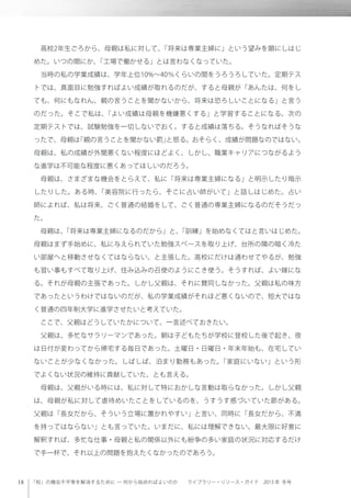 「知」の機会不平等を解消するために ─ 何から始めればよいのか  ライブラリー・リソース・ガイド 2013 年 冬号
 高校2年生ごろから、母親は私に対して、「将来は専業主婦に」という望みを顕にしはじ
めた。いつの間にか、「工場で働かせる」とは言わなくなっていた。
 当時の私の学業成績は、学年上位10%∼40％くらいの間をうろうろしていた。定期テス
トでは、真面目に勉強すればよい成績が取れるのだが、すると母親が「あんたは、何をし
ても、何にもなれん、親の言うことを聞かないから、将来は恐ろしいことになる」と言う
のだった。そこで私は、「よい成績は母親を機嫌悪くする」と学習することになる。次の
定期テストでは、試験勉強を一切しないでおく。すると成績は落ちる。そうなればそうな
ったで、母親は「親の言うことを聞かない罰」と怒る。おそらく、成績が問題なのではない。
母親は、私の成績が外聞悪くない程度にほどよく、しかし、職業キャリアにつながるよう
な進学は不可能な程度に悪くあってほしいのだろう。
 母親は、さまざまな機会をとらえて、私に「将来は専業主婦になる」と明示したり暗示
したりした。ある時、「美容院に行ったら、そこに占い師がいて」と話しはじめた。占い
師によれば、私は将来、ごく普通の結婚をして、ごく普通の専業主婦になるのだそうだっ
た。
 母親は、「将来は専業主婦になるのだから」と、「訓練」を始めなくてはと言いはじめた。
母親はまず手始めに、私に与えられていた勉強スペースを取り上げ、台所の隣の暗く冷た
い部屋へと移動させなくてはならない、と主張した。高校にだけは通わせてやるが、勉強
も習い事もすべて取り上げ、住み込みの召使のようにこき使う。そうすれば、よい嫁にな
る。それが母親の主張であった。しかし父親は、それに賛同しなかった。父親は私の味方
であったというわけではないのだが、私の学業成績がそれほど悪くないので、短大ではな
く普通の四年制大学に進学させたいと考えていた。
 ここで、父親はどうしていたかについて、一言述べておきたい。
 父親は、多忙なサラリーマンであった。朝は子どもたちが学校に登校した後で起き、夜
は日付が変わってから帰宅する毎日であった。土曜日・日曜日・年末年始も、在宅してい
ないことが少なくなかった。しばしば、泊まり勤務もあった。「家庭にいない」という形
でよくない状況の維持に貢献していた、とも言える。
 母親は、父親がいる時には、私に対して特におかしな言動は取らなかった。しかし父親
は、母親が私に対して虐待めいたことをしているのを、うすうす感づいていた節がある。
父親は「長女だから、そういう立場に置かれやすい」と言い、同時に「長女だから、不満
を持ってはならない」とも言っていた。いまだに、私には理解できない。最大限に好意に
解釈すれば、多忙な仕事・母親と私の関係以外にも紛争の多い家庭の状況に対応するだけ
で手一杯で、それ以上の問題を抱えたくなかったのであろう。
 