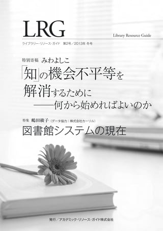 LRG Library Resource Guide
ライブラリー・リソース・ガイド 第2号／2013年 冬号
発行／アカデミック・リソース・ガイド株式会社発行／アカデミック・リソース・ガイド株式会社
図書館システムの現在
特集 嶋田綾子（データ協力：株式会社カーリル）
知の機会不平等を
解消するために
──何から始めればよいのか
特別寄稿 みわよしこ
 