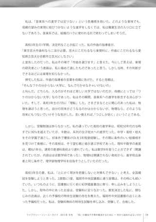 ライブラリー・リソース・ガイド 2013 年 冬号  「知」の機会不平等を解消するために ─ 何から始めればよいのか
 私は、「音楽系への進学では足りない」という危機感を抱いた。どのような意味でも、
母親の望みの実現に結びつかないような進学をしなくては、私は職業生活の入り口に立て
ないであろう。音楽系では、結婚のハクに使われる形で終わってしまいそうだ。
 高校3年生の1学期、決定的なことが起こった。私の作曲の指導者が、
「東京芸大作曲科なら二浪が必要。芸大にこだわるなら楽理科に、作曲にこだわるなら愛
知県立芸大か京都市立芸大にしなさい」
と宣告したのだった。私はその場で「作曲を選びます」と答えた。今にして思えば、楽理
の研究者という進路は、私に極めて適したものであったと思う。しかし当時、その判断が
できるほどには楽理を知らなかった。
 帰宅した私は、作曲の指導者の言葉を母親に告げた。すると母親は、
「そんなワケの分からない大学に、なんで行かせなきゃいけないの」
と叫んだ。どちらも、入るのがそれほど易しい大学ではないのだが、母親にとっては「ワ
ケの分からない大学」なのであった。私はその瞬間、音楽系への進学を断念する決心がつ
いた。そして、高校3年生の7月に「理転」した。さまざまなことに関心のあった私は、物
理を選ぼうと思った。自分の将来がどうなるのかは分からないが、物理なら、どのような
将来にもつないでいけそうな気がした。言い換えれば、「つぶしが効く」ということである。
 しかし、受験勉強は捗らなかった。私の通っていた高校の進学率は、昭和50年代の当時
すでに90％を超えていたが、半数は、系列の女子短大への進学だった。中学・高校・短大
をその学園で過ごし、好条件で腰掛けOLを3年程度経験し、その間に条件のいい結婚相手
を見つけて奥様に。その高校は、そう望む親と娘が選ぶ学校であった。理科や数学の進度
は、概ね1年分、通常の普通科高校より遅れていた。私は数学IIIを習うことができず（開講
されていたが、内容はほぼ数学IIBであった）、物理IIは開講されない高校から、進学校出身
者と同じ条件で、理学部物理学科を目指そうとしていたのだった。
 高校3年生の夏、私は、「とにかく現状を把握しないと対策もできない」と考え、全国模
試を受験しようと思った。2週間に1度、福岡市中央図書館に通う習慣は、その時にも続い
ていた。いつものように、図書館に行く前に紀伊國屋書店に寄り、申し込みをしようとし
た。しかし、財布の中にあったお金は、受験料に足りなかった。意気消沈した私に、顔な
じみの店員は、近くの予備校の特待生試験の存在を教えた。福岡市中央図書館の近くにあ
った予備校だった。私は、受験料無料の特待生試験を申し込み、受験して、合格した。
 