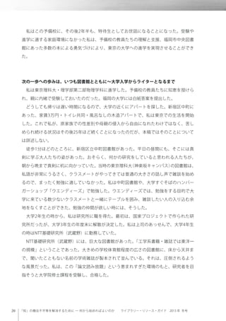 「知」の機会不平等を解消するために ─ 何から始めればよいのか  ライブラリー・リソース・ガイド 2013 年 冬号
 私はこの予備校に、その後2年半も、特待生としてお世話になることになった。受験や
進学に適する家庭環境になかった私は、予備校の教員たちの理解と支援、福岡市中央図書
館にあった多数の本による勇気づけにより、東京の大学への進学を実現させることができ
た。
次の一歩への歩みは、いつも図書館とともに∼大学入学からライターとなるまで
 私は東京理科大・理学部第二部物理学科に進学した。予備校の教員たちに知恵を授けら
れ、親に内緒で受験しておいたのだった。福岡の大学には白紙答案を提出した。
 どうしても帰りは遅い時間になるので、大学の近くにアパートを探した。新宿区中町に
あった、家賃3万円・トイレ共同・風呂なしの木造アパートで、私は東京での生活を開始
した。これで私が、原家族での性差別や母親の侵入から自由になれたわけではなく、苦し
められ続ける状況はその後25年ほど続くことになったのだが、本稿ではそのことについて
は詳述しない。
 徒歩1分ほどのところに、新宿区立中町図書館があった。平日の昼間にも、そこには真
剣に学ぶ大人たちの姿があった。おそらく、何かの研究をしていると思われる人たちが、
朝から晩まで真剣に机に向かっていた。当時の東京理科大（神楽坂キャンパス）の図書館は、
私語が非常にうるさく、クラスメートがやってきては普通の大きさの話し声で雑談を始め
るので、まったく勉強に適していなかった。私は中町図書館や、大学すぐそばのハンバー
ガーショップ「ウエンディーズ」で勉強した。ウエンディーズでは、勉強をする目的で大
学に来ている数少ないクラスメートと一緒にテーブルを囲み、雑談したい人の入り込む余
地をなくすことができた。勉強の仲間が欲しい時には、そうした。
 大学2年生の時から、私は研究所に職を得た。最初は、国家プロジェクトで作られた研
究所だったが、大学3年生の年度末に解散が決定した。私は上司のあっせんで、大学4年生
の時はNTT基礎研究所（武蔵野）に勤務していた。
 NTT基礎研究所（武蔵野）には、巨大な図書館があった。「工学系書籍・雑誌では東洋一
の規模」ということであった。大きめの学校体育館程度の広さの図書館に、床から天井ま
で、聞いたこともない名前の学術雑誌が製本されて並んでいる。それは、圧倒されるよう
な風景だった。私は、この「論文読み放題」という恵まれすぎた環境のもと、研究者を目
指そうと大学院修士課程を受験し、合格した。
 