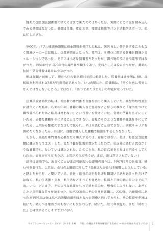 ライブラリー・リソース・ガイド 2013 年 冬号  「知」の機会不平等を解消するために ─ 何から始めればよいのか
 憧れの国立国会図書館のすぐそばまで来たのではあったが、実際にそこに足を踏み込ん
でみる時間はなかった。昼間は仕事、夜は大学、夜間は勉強やバンド活動やスポーツ。私
は忙しすぎた。
 1990年、バブル経済絶頂期に修士課程を修了した私は、苦労らしい苦労をすることもな
く電機メーカーに就職し、企業研究者となった。専門は、半導体に関する各種計算機シミ
ュレーションであった。そこには小さな図書室があったが、調べ物の役に立つ場所ではな
かった。1960年代や1970年代の専門書が数多くあり、史料としては役に立ったが、最新の
技術・研究情報は非常に少なかった。
 私は就職と前後して、現在も住む東京都杉並区に転居した。図書館は徒歩圏に3館。自
転車を利用すれば5館が利用可能であった。いつの間にか、図書館は、「行くために苦労し
なくてはならないところ」ではなく、「あってあたりまえ」の存在になっていた。
 企業研究者時代の私は、相当数の専門書を自腹を切って購入していた。典型的な性差別
に遭っていた私は、名刺の印刷・書籍の購入など些細なことがらの数々で「理由をつけて
繰り延べられたあと結局は叶わない」という扱いを受けていた。会社の予算を当てにして
いたら、必要な書籍を手にすることはできない。会社でそのような書籍や雑誌を手にして
いたら、上司から警戒のまなざしで見られ、やはり読むことはできない。研究キャリアを
諦めたくなかったら、休日に、自腹で購入した書籍で勉強をするしかなかった。
 しかし、高価な専門書を必要なだけ購入するのは、容易ではない。私は、杉並区立図書
館に購入をリクエストした。まだ予算が比較的潤沢だったので、私以外に読む人のなさそ
うな書籍でも、たいていは購入された。このことが、私の目の前をどれほど明るくしてく
れたか。会社がどうだろうが、上司がどうだろうが、まだ、道は閉ざされていない！
 逆境は逆境でも、あがくことがまだ可能だった逆境の日々は、1997年7月のある日、終
わりを告げた。上司が、会社の上層部に対して「三輪さんが会社を転覆しようとしている」
と話したからだ、と聞いている。会社・組合の総力をあげた職場いじめが始まっただけで
はなく、私の生活圏・交友・私生活などすべてを含めた、監視と干渉の網の目の中での圧
迫。いつ、どこまで、どのような結果をもって終わるのか、想像のしようもない。あがく
ことさえ困難な日々が始まった。私が2000年にその会社を退職し、2002年、内縁関係にあ
ったが1997年以後は私への攻撃の最先鋒となった同僚と別れてからも、その監視や干渉は
続いた。続くべき理由が何もないにもかかわらず、続いた。2013年現在も、まだ「終わっ
た」と確信することはできていない。
 
