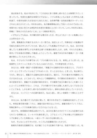 「知」の機会不平等を解消するために ─ 何から始めればよいのか  ライブラリー・リソース・ガイド 2013 年 冬号
 話は前後する。私は1995年ごろ、「この会社に長く勤務し続けることは無理だろう」と
思っていた。性差別主義的な体質だけではない。バブル終焉とともに始まった苛烈な人員
削減で、中高年社員たちが会社から消えた次に、女性専門職・女性総合職がターゲットに
されはじめたからだった。1995年以前も、私の職場環境は決して良かったわけではないが、
体質の古い会社に見られる典型的な性差別の範囲にとどまっていた。しかし1995年以後は、
明確に「辞めさせるためのいじめ」という様相を帯びた。
 いずれにしても私は、次の職を探す必要があったが、同じようなメーカーに転職したい
とは思わなかった。
 当時、電機連合に所属する大手メーカー間では、協定によって、同業他社への転職は不
可能な仕組みが作られていたため、望んだとしても転職はできなかった。私は、自分の従
事していた業務を専門とする外資系企業への転職も検討したが、当時、それらの企業は、
相次いで日本拠点を閉鎖して撤退しようとしていた。顧客である日本の電機メーカーの業
績が悪化していたからであった。
 私は、子どものころの夢であった「プロの書き手になる」を、実現しようと思った。出
版業界とコネクションを持っている人と出会うたびに、その希望を語ってみた。
 ある人は、新聞・雑誌への投稿を勧め、「掲載される確率が80％を超えたら、プロのラ
イターとしてやっていくにはどうすればいいか、きっと分かるよ」と言った。私は実行し
てみた。間もなく、掲載される確率は80％を超えた。確かに、プロの書き手が報酬をいた
だけるゆえんは、よく分かった。80％という掲載確率は、その媒体の性格を知り、その媒
体の読者を知り、掲載される投稿の傾向を知り、その範囲で自分の書けることを書くこと
によってしか実現できない。これは、プロの書き手であれば誰しも実行しなくてはならな
いことである。しかも実行し続けるのは容易ではない。媒体も読者も変化していくからだ。
 ある人は、コンテストへの応募を勧めた。私は入選し、新しい実績を一つ積むことがで
きた。
 ある人は、私の書けそうな内容に関して、書き手を求めている編集者を紹介してくれ
た。単発記事を数本書くうちに、連載の話が飛び込んできた。連載を続けていくうちに、
特集記事やムックでの執筆の話もいただけるようになった。
 自分でも、新規媒体の開拓は続けていた。自分の仕事の大半がテクニカルな記事で占め
られている時期には、エッセイの仕事を探した。コアなエンジニアを対象とする媒体ばか
りで仕事をしていた時期には、一般ユーザー向けの仕事を探した。
 なぜ、そんなことができたのか。たくさんの図書館があったからだ。
 勤務先の貧弱な図書館では、私が書こうとする記事の下調べは、到底不可能だった。私
 