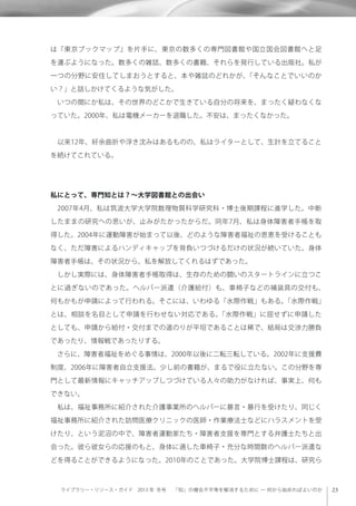 ライブラリー・リソース・ガイド 2013 年 冬号  「知」の機会不平等を解消するために ─ 何から始めればよいのか
は『東京ブックマップ』を片手に、東京の数多くの専門図書館や国立国会図書館へと足
を運ぶようになった。数多くの雑誌、数多くの書籍、それらを発行している出版社。私が
一つの分野に安住してしまおうとすると、本や雑誌のどれかが、「そんなことでいいのか
い？」と話しかけてくるような気がした。
 いつの間にか私は、その世界のどこかで生きている自分の将来を、まったく疑わなくな
っていた。2000年、私は電機メーカーを退職した。不安は、まったくなかった。
 以来12年、紆余曲折や浮き沈みはあるものの、私はライターとして、生計を立てること
を続けてこれている。
私にとって、専門知とは？∼大学図書館との出会い
 2007年4月、私は筑波大学大学院数理物質科学研究科・博士後期課程に進学した。中断
したままの研究への思いが、止みがたかったからだ。同年7月、私は身体障害者手帳を取
得した。2004年に運動障害が始まって以後、どのような障害者福祉の恩恵を受けることも
なく、ただ障害によるハンディキャップを背負いつづけるだけの状況が続いていた。身体
障害者手帳は、その状況から、私を解放してくれるはずであった。
 しかし実際には、身体障害者手帳取得は、生存のための闘いのスタートラインに立つこ
とに過ぎないのであった。ヘルパー派遣（介護給付）も、車椅子などの補装具の交付も、
何もかもが申請によって行われる。そこには、いわゆる「水際作戦」もある。「水際作戦」
とは、相談を名目として申請を行わせない対応である。「水際作戦」に屈せずに申請した
としても、申請から給付・交付までの道のりが平坦であることは稀で、結局は交渉力勝負
であったり、情報戦であったりする。
 さらに、障害者福祉をめぐる事情は、2000年以後に二転三転している。2002年に支援費
制度、2006年に障害者自立支援法。少し前の書籍が、まるで役に立たない。この分野を専
門として最新情報にキャッチアップしつづけている人々の助力がなければ、事実上、何も
できない。
 私は、福祉事務所に紹介された介護事業所のヘルパーに暴言・暴行を受けたり、同じく
福祉事務所に紹介された訪問医療クリニックの医師・作業療法士などにハラスメントを受
けたり、という泥沼の中で、障害者運動家たち・障害者支援を専門とする弁護士たちと出
会った。彼ら彼女らの応援のもと、身体に適した車椅子・充分な時間数のヘルパー派遣な
どを得ることができるようになった。2010年のことであった。大学院博士課程は、研究ら
 