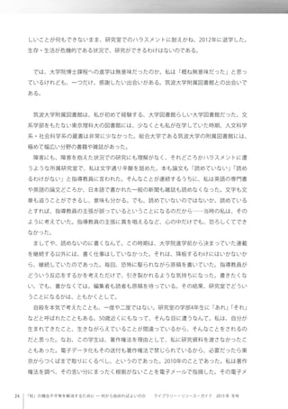 「知」の機会不平等を解消するために ─ 何から始めればよいのか  ライブラリー・リソース・ガイド 2013 年 冬号
しいことが何もできないまま、研究室でのハラスメントに耐えかね、2012年に退学した。
生存・生活が危機的である状況で、研究ができるわけはないのである。
 では、大学院博士課程への進学は無意味だったのか。私は「概ね無意味だった」と思っ
ているけれども、一つだけ、感謝したい出会いがある。筑波大学附属図書館との出会いで
ある。
 筑波大学附属図書館は、私が初めて経験する、大学図書館らしい大学図書館だった。文
系学部をもたない東京理科大の図書館には、少なくとも私が在学していた時期、人文科学
系・社会科学系の蔵書は非常に少なかった。総合大学である筑波大学の附属図書館には、
極めて幅広い分野の書籍や雑誌があった。
 障害にも、障害を抱えた状況での研究にも理解がなく、それどころかハラスメントに遭
うような所属研究室で、私は文字通り辛酸を舐めた。本も論文も「読めていない」「読め
るわけがない」と指導教員に言われた。そんなことが連続するうちに、私は英語の専門書
や英語の論文どころか、日本語で書かれた一般の新聞も雑誌も読めなくなった。文字も文
章も追うことができるし、意味も分かる。でも、読めていないのではないか。読めている
とすれば、指導教員の主張が誤っているということになるのだから……当時の私は、その
ように考えていた。指導教員の主張に異を唱えるなど、心の中だけでも、恐ろしくてでき
なかった。
 ましてや、読めないのに書くなんて。この時期は、大学院進学前から決まっていた連載
を継続する以外には、書く仕事はしていなかった。それは、降板するわけにはいかないか
ら、継続していたのであった。毎回、恐怖に駆られながら原稿を書いていた。指導教員が
どういう反応をするかを考えただけで、引き裂かれるような気持ちになった。書きたくな
い。でも、書かなくては。編集者も読者も原稿を待っている。その結果、研究室でどうい
うことになるかは、ともかくとして。
 自殺を本気で考えたことも、一度や二度ではない。研究室の学部4年生に「あれ」「それ」
などと呼ばれたこともある。50歳近くにもなって、そんな目に遭うなんて。私は、自分が
生まれてきたこと、生きながらえていることが間違っているから、そんなことをされるの
だと思った。なお、この学生は、著作権法を理由として、私に研究資料を渡さなかったこ
ともあった。電子データ化もその送付も著作権法で禁じられているから、必要だったら東
京からつくばまで取りにくるべし、というのであった。2010年のことであった。私は著作
権法を調べ、その言い分にまったく根拠がないことを電子メールで指摘した。その電子メ
 