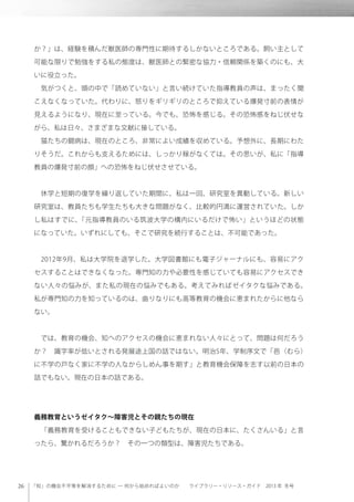 「知」の機会不平等を解消するために ─ 何から始めればよいのか  ライブラリー・リソース・ガイド 2013 年 冬号
か？」は、経験を積んだ獣医師の専門性に期待するしかないところである。飼い主として
可能な限りで勉強をする私の態度は、獣医師との緊密な協力・信頼関係を築くのにも、大
いに役立った。
 気がつくと、頭の中で「読めていない」と言い続けていた指導教員の声は、まったく聞
こえなくなっていた。代わりに、怒りをギリギリのところで抑えている爆発寸前の表情が
見えるようになり、現在に至っている。今でも、恐怖を感じる。その恐怖感をねじ伏せな
がら、私は日々、さまざまな文献に接している。
 猫たちの闘病は、現在のところ、非常によい成績を収めている。予想外に、長期にわた
りそうだ。これからも支えるためには、しっかり稼がなくては。その思いが、私に「指導
教員の爆発寸前の顔」への恐怖をねじ伏せさせている。
 休学と短期の復学を繰り返していた期間に、私は一回、研究室を異動している。新しい
研究室は、教員たちも学生たちも大きな問題がなく、比較的円満に運営されていた。しか
し私はすでに、「元指導教員のいる筑波大学の構内にいるだけで怖い」というほどの状態
になっていた。いずれにしても、そこで研究を続行することは、不可能であった。
 2012年9月、私は大学院を退学した。大学図書館にも電子ジャーナルにも、容易にアク
セスすることはできなくなった。専門知の力や必要性を感じていても容易にアクセスでき
ない人々の悩みが、また私の現在の悩みでもある。考えてみればゼイタクな悩みである。
私が専門知の力を知っているのは、曲りなりにも高等教育の機会に恵まれたからに他なら
ない。
 では、教育の機会、知へのアクセスの機会に恵まれない人々にとって、問題は何だろう
か？ 識字率が低いとされる発展途上国の話ではない。明治5年、学制序文で「邑（むら）
に不学の戸なく家に不学の人なからしめん事を期す」と教育機会保障を志す以前の日本の
話でもない。現在の日本の話である。
義務教育というゼイタク∼障害児とその親たちの現在
 「義務教育を受けることもできない子どもたちが、現在の日本に、たくさんいる」と言
ったら、驚かれるだろうか？ その一つの類型は、障害児たちである。
 