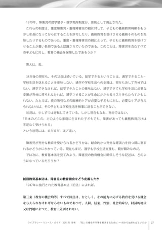 ライブラリー・リソース・ガイド 2013 年 冬号  「知」の機会不平等を解消するために ─ 何から始めればよいのか
 1979年、障害児の就学猶予・就学免除制度が、原則として廃止された。
 これらの制度は、重度障害児・重複障害児の親に対して、子どもの義務教育時期をもう
少し年長になってからにすることを許可したり、義務教育を受けさせる義務そのものを免
除したりするものであった。重度・重複障害児の親にとって、子どもに義務教育を受けさ
せることが重い負担であると認識されていたのである。このことは、障害児を含むすべて
の子どもに対し、教育の機会を保障したであろうか？
 答えは、否。
 34年後の現在も、その状況は続いている。就学できるということは、通学できること・
学校生活を送れることを意味しない。通学や学校生活への支援は、現在も決して充分では
ない。通学できなければ、就学できたことの意味はない。通学できても学校生活に必要な
支援が充分に得られなければ、通学させることが生命にかかわるリスクをもたらすかもし
れない。たとえば、痰の吸引などの医療的ケアが必要な子どもに対し、必要なケアが与え
られなければ、その子どもは学校生活を無事に送ることができない。
 状況は、少しずつは好転してきている。しかし現在もなお、充分ではない。
「日本のどこの、どのような家庭に生まれた子どもでも、障害があっても義務教育だけは
不足なく受けられる」
という状況には、まだまだ、ほど遠い。
 障害児が充分な教育を受けられるかどうかは、献身的かつ充分な経済力を持つ親に恵ま
れるかどうかにかかっている。現在もまだ、通学も学校生活支援も、親が頼みなのだ。
 では次に、教育基本法を見てみよう。障害児の教育機会に関係しそうな記述は、どのよ
うになっているだろうか？
新旧教育基本法は、障害児の教育機会をどう定義したか
 1947年に施行された教育基本法（旧法）によれば、
第三条（教育の機会均等）すべて国民は、ひとしく、その能力に応ずる教育を受ける機会
を与えられなければならないものであつて、人種、信条、性別、社会的身分、経済的地位
又は門地によつて、教育上差別されない。
 