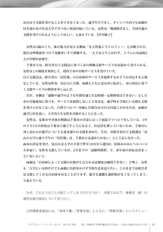 ライブラリー・リソース・ガイド 2013 年 冬号  「知」の機会不平等を解消するために ─ 何から始めればよいのか
富山市で支援を受けることができなくなった。通学だけでなく、キャンパス内でも両親が
付き添わなければ大学で学べない状況が続いている。女性は「地域格差なく、全国共通の
支援を受けられるようにしてほしい」と訴えている。【中川聡子】
 女性は3歳のころ、体の筋力が衰える難病「先天性筋ジストロフィー」と診断された。
現在は呼吸器をつけて電動車いすで移動する。一人では立ち上がれず、トイレには最低2
人の介助が必要だ。
 千葉市では、障害者自立支援法に基づく市の移動支援サービスが高校から受けられる。
女性はこの制度を利用して、校内で市の介助サービスを受けていた。
自立支援法は、障害者の「居住地」の自治体がサービスを提供するかどうか決定すると規
定している。女性は昨春、富山大に合格、両親とともに富山市に転居し、市に同法に基づ
く支援サービスの利用を申し込んだ。
 だが、市側は「通勤や通学のような年間を通じた長時間・長期利用はできない」とした
市の実施要項に基づき、サービスを提供しないことを決定。通学時も学校にいる間も支援
を受けられなくなった。自費でヘルパーを頼んだ場合は1日2万円近くかかるため、両親が
通学に付き添い、大学内でも女性を介助することになった。
 女性は、夏休みや冬休み期間は千葉市の実家に戻って病院でリハビリをしている。1年
のうち5カ月程度は千葉市で過ごすことになる上、住民票も移していないため、千葉市に
対し富山大の通学についても従来通りの支援を求めた。だが、市障害者自立支援課は「富
山の大学に通う学生の『居住地』は、千葉市とは認められない」として応じなかった。
両市の決定を受け、富山大は大学の予算で昨年10月から週3回、昼休みのみにヘルパー2
人を雇い、女性を支援しているが、2月までの「試験的措置」で、来年度の対応は決まっ
ていないという。
 両親は「自治体によって支援の有無が左右される法制度は納得できない」と嘆く。女性
も「大学にいる時だけでも両親に負担をかけず学校生活を送りたい。このままでは障害者
は支援してくれる自治体を出ることができず、進学も就職も選択肢がなくなってしまう」
と訴えている。
 なぜ、このようなことが起こってしまうのだろうか？ 本節では以下、障害児（者）の
通学支援の現状について述べたい。
 公的障害者福祉には、「身体介護」「家事支援」とともに、「移動支援」というメニュー
 