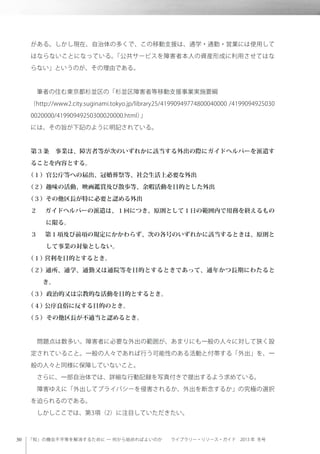 「知」の機会不平等を解消するために ─ 何から始めればよいのか  ライブラリー・リソース・ガイド 2013 年 冬号
がある。しかし現在、自治体の多くで、この移動支援は、通学・通勤・営業には使用して
はならないことになっている。「公共サービスを障害者本人の資産形成に利用させてはな
らない」というのが、その理由である。
 筆者の住む東京都杉並区の「杉並区障害者等移動支援事業実施要綱
（http://www2.city.suginami.tokyo.jp/library25/41990949774800040000 /4199094925030
0020000/41990949250300020000.html）」
には、その旨が下記のように明記されている。
第３条 事業は、障害者等が次のいずれかに該当する外出の際にガイドヘルパーを派遣す
ることを内容とする。
（１）官公庁等への届出、冠婚葬祭等、社会生活上必要な外出
（２）趣味の活動、映画鑑賞及び散歩等、余暇活動を目的とした外出
（３）その他区長が特に必要と認める外出
２  ガイドヘルパーの派遣は、１回につき、原則として１日の範囲内で用務を終えるもの
に限る。
３  第１項及び前項の規定にかかわらず、次の各号のいずれかに該当するときは、原則と
して事業の対象としない。
（１）営利を目的とするとき。
（２）通所、通学、通勤又は通院等を目的とするときであって、通年かつ長期にわたると
き。
（３）政治的又は宗教的な活動を目的とするとき。
（４）公序良俗に反する目的のとき。
（５）その他区長が不適当と認めるとき。
 問題点は数多い。障害者に必要な外出の範囲が、あまりにも一般の人々に対して狭く設
定されていること。一般の人々であれば行う可能性のある活動と付帯する「外出」を、一
般の人々と同様に保障していないこと。
 さらに、一部自治体では、詳細な行動記録を写真付きで提出するよう求めている。
 障害ゆえに「外出してプライバシーを侵害されるか、外出を断念するか」の究極の選択
を迫られるのである。
 しかしここでは、第3項（2）に注目していただきたい。
 