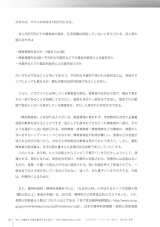「知」の機会不平等を解消するために ─ 何から始めればよいのか  ライブラリー・リソース・ガイド 2013 年 冬号
があれば、その人の年収は140万円となる。
 収入100万円以下の障害者の場合、生活保護は受給していないと考えられる。収入源の
組み合わせは
・障害基礎年金のみ（1級または2級）
・障害基礎年金2級＋平均的な作業所などでの福祉的就労による就労収入
・作業所などでの福祉的就労による就労収入のみ
のいずれかであることが多いであろう。平均的な作業所で得られる就労収入は、地域やタ
イプによっても異なるが、概ね月額10,000円前後であることが多い。
 さらに、このグラフに出現している障害者の例は、障害者の全体から見て、極めて恵ま
れた一部であることを指摘しておきたい。施設も含めて一般社会で生活し、限定された範
囲で低収入とはいえ就労している障害者は、まだしも恵まれた存在なのである。
 「累犯障害者」と呼ばれる人々がいる。家庭環境に恵まれず、学校教育も含めて必要最
低限の教育を受けることができず、成人しても就労もできなかった障害者の一部は、その
ような選択へと追い詰められる。知的障害・視覚障害・聴覚障害などの障害は、情報の入
手に対するハンディキャップとなるため、障害者福祉の利用が難しい。家族などの支援が
得られる状況であったら、せめて小学校相当の教育は受けられたであろう。しかし、累犯
障害者の相当数は、文字の読み書きにも支障のある状態で成人していたりする。
 この人々は、ある時、たとえば飢えからコンビニで菓子パンを万引きしようとして、逮
捕される。再犯となれば、実刑判決を受け、刑務所に収監される。刑務所には自由はない
ものの、食事・介護・介助などが充分に提供される。短い刑期を終えて釈放されても、一
般社会で生きる術を有しているわけではない。従って、また菓子パンを万引きする。今度
は、刑務所に入るために。
 また、精神科病院・精神科病棟を中心に、「社会的入院」と呼ばれるタイプの長期入院
（概ね5年以上）患者が多数いる。2010年、精神科の入院患者は約31万人であった。うち、
長期入院患者は人数は11万5千人ほどである（「目で見る精神保健福祉」http://www.ncnp.
go.jp/nimh/keikaku/vision/pdf/medemiru7.pdf）。日本の精神科病棟数・長期入院患者数
 