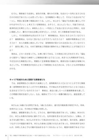 「知」の機会不平等を解消するために ─ 何から始めればよいのか  ライブラリー・リソース・ガイド 2013 年 冬号
 むろん、障害者たち自身も、差別の対象、憐れみの対象、社会から一方的に支えられる
だけの存在でありたいとは思っていない。生存戦略の一環として、そのような自分をアピ
ールし、卑屈に振る舞う場面はありうる。しかし、本心から「福祉でお気楽に暮らして行
ければそれでいい」と考えている障害者は、おそらく、ほとんどいない。可能であれば、
経済的自立を果たしたい。納税もしたい。一市民として社会に支えられると同時に、社会
に貢献したい、裏付けのある自尊心を持ちたい。これが、多くの障害者の本音である。
 しかし、その前提条件は充分だろうか？ 教育機会は、充分に与えられているだろう
か？ 義務教育は、もれなく受けることができているだろうか？ 後期中等教育はどうだ
ろうか？ 本人の資質と意志しだいでは 高等教育が受けられる状況になっているだろう
か？ 就労に関しては、せめて健常者と同程度の競争のもとで職を得ることが可能だろう
か？
 現状は、どの一点を取っても、お寒い限りである。この現状に何ら手を打たずに「福祉
から就労へ」「福祉から納税へ」と障害者を駆り立てることは、あまりにも時期尚早である。
今日生まれた障害児に対し、問題なく生育環境が整備され、教育を受ける権利が保障され
るとしても、その障害児が社会人となって納税者となるためには、少なくとも20年程度は
かかる。
キャリア形成のために苦闘する障害者たち
 では、家庭環境などに恵まれた結果として、高等教育の入り口に立つことができた障害
者・高等教育を受けることができた障害者は、その後は大きな苦労をすることなく社会人
生活を全うできているのだろうか？ 筆者は、身近に接した一人の重複障害者を通して、
この問題の現状を紹介したい。なお、細部はプライバシー保護の観点から、適宜変更して
いる。
 Mさんは、34歳になる男性である。1歳になる前に、進行性の眼疾患が発見された。将来、
失明することは、その時点で明確に判明した。
 両親は、建築業を営んでいた。どちらも、最終学歴は高校であった。父親は、休みのた
びに、Mさんを都内の各地に連れて行った。名所旧跡を見せるためではない。父親は、さ
まざまな駅で降り、Mさんの手を引いて周辺を歩き回った。街の様子、街の空気、道路の
つながり方や路面の様子を、Mさんの身体に記憶させるためであった。将来失明するMさ
んが、失明したあとでも行動の自由をなるべく失わないように、軽度の弱視であるうちに
 