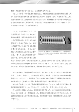 ライブラリー・リソース・ガイド 2013 年 冬号  「知」の機会不平等を解消するために ─ 何から始めればよいのか
数多くの街を体験させておきたい、と父親は考えたようだ。
 Mさんは小学校・中学校生活を順調に送り、中堅の進学校である普通科高校に進学した
が、高校の中途で視力の悪化が急激に進んだため、盲学校（当時）の高等部に編入した。
点字を習得することが結局はできなかったMさんは、情報機器によって学習その他の生活
に必要な情報を得るしかなかった。学習以前に「完全に聴覚のみでパソコンを使いこなす」
などのスキルを身につける必要があった。
 ここで、点字の習得について、少
し説明を加えておきたい。約2㎜×
約4㎜の範囲（実際には字間のスペ
ースが必要なので、点字一文字に必
要なスペースはさらに大きい）に6
つの凹凸で示される点字を指先で読
み書きするためには、一般に、幼少
期からの長期にわたる訓練が必要で
ある。「書く時と読む時では左右が
逆転する」という点字の特性にも慣
れなくてはならない。10代以後に失明した人が点字を使いこなすことは、容易ではない。
中高年以後での中途失明者にとっては、なおさらである。このようなことから、点字を使
いこなすことのできる視覚障害者は、視覚障害者の約10％にとどまっている。
 Mさんも両親も、「視覚障害者なのだから、手に職を」と考えた。Mさんは盲学校高等部
を修了したあと、併設されていた専攻科に進学し、あんま・はり・きゅう師の資格取得を
目指した。しかしそこで、Mさんは「他人の身体に触れて治療を行う職種に対する適性は
自分にはない」と自覚した。結局、資格は取得せずに、専攻科を修了した。
 Mさんはその後、いくつかの障害者雇用を経験した。どこでも、与えられる仕事は、事
務の最末端の雑用であった。さらに、パワーハラスメントも受けることが多かった。
 さらに状況を困難にしたのは、運動障害の発生であった。Mさんは歩行が徐々に困難に
なり、ついにはまったく不可能になった。車椅子の利用を余儀なくされてしまったが、原
因疾患は現在に至るも不明のままである。身体障害者手帳は、視覚障害に関してだけ取得
できている。
点字器の一例。左側の器具に厚手の紙をはさみ、右側の器具で圧す
ことによって凹凸をつける。左側の器具は、点字の1文字と、文字内
の6点のガイドとなっている。
 