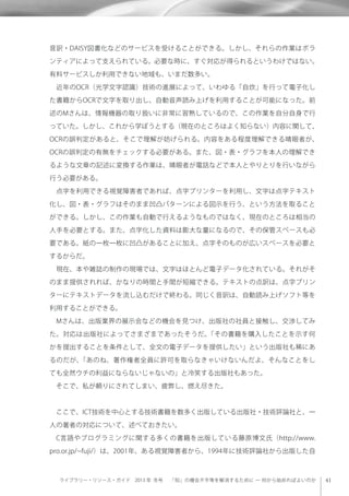 ライブラリー・リソース・ガイド 2013 年 冬号  「知」の機会不平等を解消するために ─ 何から始めればよいのか
音訳・DAISY図書化などのサービスを受けることができる。しかし、それらの作業はボラ
ンティアによって支えられている。必要な時に、すぐ対応が得られるというわけではない。
有料サービスしか利用できない地域も、いまだ数多い。
 近年のOCR（光学文字認識）技術の進展によって、いわゆる「自炊」を行って電子化し
た書籍からOCRで文字を取り出し、自動音声読み上げを利用することが可能になった。前
述のMさんは、情報機器の取り扱いに非常に習熟しているので、この作業を自分自身で行
っていた。しかし、これから学ぼうとする（現在のところはよく知らない）内容に関して、
OCRの誤判定があると、そこで理解が妨げられる。内容をある程度理解できる晴眼者が、
OCRの誤判定の有無をチェックする必要がある。また、図・表・グラフを本人の理解でき
るような文章の記述に変換する作業は、晴眼者が電話などで本人とやりとりを行いながら
行う必要がある。
 点字を利用できる視覚障害者であれば、点字プリンターを利用し、文字は点字テキスト
化し、図・表・グラフはそのまま凹凸パターンによる図示を行う、という方法を取ること
ができる。しかし、この作業も自動で行えるようなものではなく、現在のところは相当の
人手を必要とする。また、点字化した資料は膨大な量になるので、その保管スペースも必
要である。紙の一枚一枚に凹凸があることに加え、点字そのものが広いスペースを必要と
するからだ。
 現在、本や雑誌の制作の現場では、文字はほとんど電子データ化されている。それがそ
のまま提供されれば、かなりの時間と手間が短縮できる。テキストの点訳は、点字プリン
ターにテキストデータを流し込むだけで終わる。同じく音訳は、自動読み上げソフト等を
利用することができる。
 Mさんは、出版業界の展示会などの機会を見つけ、出版社の社員と接触し、交渉してみ
た。対応は出版社によってさまざまであったそうだ。「その書籍を購入したことを示す何
かを提出することを条件として、全文の電子データを提供したい」という出版社も稀にあ
るのだが、「あのね、著作権者全員に許可を取らなきゃいけないんだよ、そんなことをし
ても全然ウチの利益にならないじゃないの」と冷笑する出版社もあった。
 そこで、私が頼りにされてしまい、疲弊し、燃え尽きた。
 ここで、ICT技術を中心とする技術書籍を数多く出版している出版社・技術評論社と、一
人の著者の対応について、述べておきたい。
 C言語やプログラミングに関する多くの書籍を出版している藤原博文氏（http://www.
pro.or.jp/ fuji/）は、2001年、ある視覚障害者から、1994年に技術評論社から出版した自
 