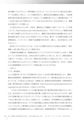 「知」の機会不平等を解消するために ─ 何から始めればよいのか  ライブラリー・リソース・ガイド 2013 年 冬号
身の著書『Cプログラミング専門課程』のテキスト・サンプルプログラム等の全文の電子
データを提供して欲しい、という依頼を受けた。藤原氏は担当編集者と相談し、「身体障
害者手帳の写真が有る部分のコピーの送付」「上の書籍を買ったという領収書の送付」「デ
ータは本人個人のみで使用する」「データはE-mailで送付する」の4点を条件として、書籍
全文を電子データで提供した。
 この対応に先立つこと5年、1996年、藤原氏はこの書籍の一部をインターネットで公開
していた（http://www.pro.or.jp/ fuji/mybooks/cpro/）。プログラマにとって重要な知識
を一部でも無償で入手できるようにすること、書籍の内容を潜在的な読者層に知らしめて
販売促進に結びつけることなどが目的だったようである。電子データの提供を依頼した視
覚障害者は、インターネット検索で当該書籍の存在を知り、購入し、全文を読みたいと考
えたらしい。
 私が知っていただきたいことは、このように柔軟な対応をする出版社と著者が、「電子
書籍」以前に既に存在したという事実である。
 ICT関連の技術書籍では、執筆者自身がエンジニアやプログラマであることが多い。執筆
にパソコンを利用するのは、25年ほど前から当然のことであった。従って、原稿は最初か
ら電子データである。このことが、柔軟な対応を容易にした面は少なくない。しかし、お
そらく著者のほとんどがパソコンで執筆していると考えられる現在でも、なぜか、出版社
による視覚障害者へのテキストデータ提供は進んでいないのである。
 と言うと
「いや、著作権が」
という反論がありそうだ。その反論を封じておこう。2010年の著作権法改正により、書籍・
雑誌を視覚障害者・聴覚障害者の利用に供するにあたって、著作権法は足かせとならなく
なっている。この改正による変化は、当事者に近い視覚特別支援学校教員・宇野和博氏の
記事「著作権法改正と弱視者への読書支援（http://www.dinf.ne.jp/doc/japanese/access/
copyright/uno_jla1103.html）」に見ることができる。
 「これまで点字や音声については著作権法第37条で著作権の制限が規定されていまし
たが、拡大文字については33条の拡大教科書しか規定されておりませんでしたので、製作
された図書の数においてもボランティアグループの数においても点字図書や録音図書に比
べかなり遅れを取っているという状態でした。この格差は、点字図書館でも公共図書館で
も拡大図書を製作するには、すべての著作権者と出版社に許諾を得なければ取り掛かれな
いというもどかしい著作権法上の足かせに起因します。それが2010年からは点字図書館も
公共図書館も学校図書館も拡大という媒体を含め、視覚障害者等が「利用可能な方式」に
 