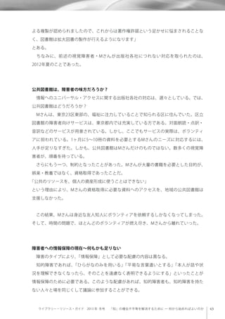 ライブラリー・リソース・ガイド 2013 年 冬号  「知」の機会不平等を解消するために ─ 何から始めればよいのか
よる複製が認められましたので、これからは著作権許諾という足かせに悩まされることな
く、図書館は拡大図書の製作が行えるようになります」
とある。
 ちなみに、前述の視覚障害者・Mさんが出版社各社につれない対応を取られたのは、
2012年夏のことであった。
公共図書館は、障害者の味方だろうか？
 情報へのユニバーサル・アクセスに関する出版社各社の対応は、遅々としている。では、
公共図書館はどうだろうか？
 Mさんは、東京23区東部の、福祉に注力していることで知られる区に住んでいた。区立
図書館の障害者向けサービスは、東京都内では充実している方である。対面朗読・点訳・
音訳などのサービスが用意されている。しかし、ここでもサービスの実際は、ボランティ
アに担われている。1ヶ月に5∼10冊の資料を必要とするMさんのニーズに対応するには、
人手が足りなすぎた。しかも、公共図書館はMさんだけのものではない。数多くの視覚障
害者が、順番を待っている。
 さらにもう一つ、制約となったことがあった。Mさんが大量の書籍を必要とした目的が、
娯楽・教養ではなく、資格取得であったことだ。
「公共のリソースを、個人の資産形成に使うことはできない」
という理由により、Mさんの資格取得に必要な資料へのアクセスを、地域の公共図書館は
支援しなかった。
 この結果、Mさんは身近な友人知人にボランティアを依頼するしかなくなってしまった。
そして、時間の問題で、ほとんどのボランティアが燃え尽き、Mさんから離れていった。
障害者への情報保障の現在∼何もかも足りない
 障害のタイプにより、「情報保障」として必要な配慮の内容は異なる。
 知的障害であれば、「ひらがなのみを用いる」「平易な言葉遣いとする」「本人が話や状
況を理解できなくなったら、そのことを遠慮なく表明できるようにする」といったことが
情報保障のために必要である。このような配慮があれば、知的障害者も、知的障害を持た
ない人々と場を同じくして議論に参加することができる。
 