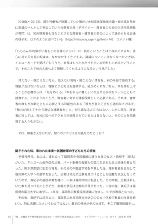 「知」の機会不平等を解消するために ─ 何から始めればよいのか  ライブラリー・リソース・ガイド 2013 年 冬号
 2010年∼2012年、厚生労働省が設置していた障がい者制度改革推進会議・総合福祉部会
に委員の一人として参加していた光野有次氏（デザイナー・障害者のための生活用品開発
が専門）は、知的障害者も含むさまざまな障害者・健常者の参加によって進められる会議
の様子を、以下のように述べている（http://mitsunoy.jugem.jp/?eid=745 コメント欄）
「もちろん知的障がい者もこの会議のメンバーの一員だということはご存知ですよね。彼
らに対する室長の配慮は、なかなかすてきですよ。議論についていけなくなったときは、
イエローカードを掲げてもらうと、室長はもっとわかりやすい説明をもとめるということ
で、そのことで他の人達もよく理解してくれるようになるという話でした」
 見えない・聞こえないなら、見えない情報・聞こえない情報を、別の手段で提供する。
理解が及ばないならば、理解できる方法を提供する。紙がめくれないなら、本を持ち上げ
ることが困難ならば、「紙をめくる」「本を手元に置く」に相当する手段をツールとともに
提供する。このようなことが、障害者に対する情報保障として必要である。それは、健常
者の誰もが加齢とともに必要とする可能性のある「視力が衰えてきたら適切なメガネを」
「聴力が衰えてきたら適切な補聴器を」と、何ら異なるところはない。しかし現在、障害
者に対しては、充分に知へのアクセスが保障されているとは言えない上、そのことを問題
視する人々も少ない。
 では、障害さえなければ、知へのアクセスは可能なのだろうか？
閉ざされた知、奪われた未来∼貧困世帯の子どもたちの現在
 予備校時代、私には、連れ立って福岡市中央図書館に通う女性の友人・真紀子（仮名）
がいた。アルコール依存症の父親、パート勤務の母親との間に生まれた三人姉妹の長女だ
った。熊本県郡部に生まれ育ち、その地の中堅進学校を卒業した後、理科教員を目指して
福岡県の大学への進学を志した。父親は地元で仕事を見つけることが困難な状況となって
いたので、真紀子の高校卒業を機に、一家は福岡市内に転居した。その時期、父親は新し
い仕事を見つけることができ、家庭の状況は比較的平穏であった。一浪の後、真紀子は福
岡県の国立大学に進学し、4年後、福岡県の教員採用試験に合格し、中学校教員となった。
 その後、真紀子は25年以上、福岡県のある旧産炭地近辺の公立中学校で教員の仕事を続
けた。特に志願したというわけではない。最初の任地がその地域で、そこで職場結婚をし、
 