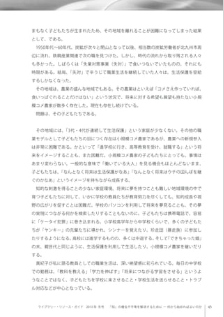 ライブラリー・リソース・ガイド 2013 年 冬号  「知」の機会不平等を解消するために ─ 何から始めればよいのか
まもなく子どもたちが生まれたため、その地域を離れることが困難になってしまった結果
として、である。
 1950年代∼60年代、炭鉱が次々と閉山となって以後、相当数の炭鉱労働者が北九州市周
辺に流れ、鉄鋼産業関連で次の職を見つけた。しかし、時代の流れから取り残される人々
も多かった。しばらくは「失業対策事業（失対）」で食いつないでいたものの、それにも
時限がある。結局、「失対」で辛うじて職業生活を継続していた人々は、生活保護を受給
するしかなくなった。
 その地域は、農業の盛んな地域でもある。その農業はといえば「コメさえ作っていれば、
食いっぱぐれることだけはない」という状況で、将来に対する希望も展望も持たない小規
模コメ農家が数多く存在した。現在も存在し続けている。
 問題は、その子どもたちである。
 その地域には、「3代・4代が連続して生活保護」という家庭が少なくない。その他の職
業モデルとして子どもたちの目につく存在は小規模コメ農家であるが、農業への新規参入
は非常に困難である。かといって「進学校に行き、高等教育を受け、就職する」という将
来をイメージすることも、また困難だ。小規模コメ農家の子どもたちにとっても、事情は
あまり変わらない。一般的な意味で「働いている大人」を見る機会もほとんどないまま、
子どもたちは、「なんとなく将来は生活保護かなあ」「なんとなく将来はウチの田んぼを継
ぐのかなあ」というイメージを持ちながら成長する。
 知的な刺激を得ることの少ない家庭環境、将来に夢を持つことも難しい地域環境の中で
育つ子どもたちに対して、いかに学校の教員たちが教育努力を尽くしても、知的成長や視
野の広がりを促すことは困難だ。学校のパソコンを利用して将来を夢見ることも、その夢
の実現につながる何かを検索したりすることもないのに、子どもたちは携帯電話で、容易
に「ケータイ犯罪」に巻き込まれる。小学校高学年から中学校くらいで、多くの子どもた
ちが「ヤンキー」の先輩たちに導かれ、シンナーを覚えたり、珍走団（暴走族）に参加し
たりするようになる。高校には進学するものの、多くは中退する。そして「できちゃった婚」
の末、親世代と同じように、生活保護を利用して生活したり、小規模コメ農家を継いだり
する。
 真紀子が私に語る教員としての職業生活は、深い絶望感に彩られている。毎日の中学校
での勤務は、「教科を教える」「学力を伸ばす」「将来につながる学習をさせる」というよ
うなことではなく、子どもたちを学校に来させること・学校生活を送らせること・トラブ
ル対応などが中心となっている。
 