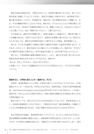 「知」の機会不平等を解消するために ─ 何から始めればよいのか  ライブラリー・リソース・ガイド 2013 年 冬号
 真紀子自身の家庭生活も、平穏ではなかった。依存症の親を持つ子どもは、長じてから
依存症者と結婚してしまうことが多い。真紀子の結婚した相手もまた、依存症者であり、
妻に暴力を振るいつづけた。DV被害の末、真紀子は、夫に慰謝料を支払って離婚した。夫
が、それを離婚の条件としたからである。真紀子は、子どもたちとともに平穏な暮らしを
営んでいたが、3年前からは連絡が途絶えている。離婚したあとも、元夫は近くに住んで
いると聞いていた。私は「無事であってほしい」と願うばかりだ。
 その地域には、虐待やDVの問題も多い。地域に産業らしい産業がなく、職を得て働くこ
とが困難であれば、当然そうなるであろう。貧困な社会環境に潰されなかった一部の子ど
もたちに対しては、真紀子は他地域の高校へと進学することを勧め、進学指導をした。
 時には、子どもが自動車で1時間ほど離れた福岡市の高校への進学を希望するので、そ
れをきっかけとして、暴力を振るう夫と離れようとする母親もいた。真紀子は、その子ど
もが福岡市の高校に合格すると、母子の秘密の引越しを、自分の車で手伝ったりもした。
 明らかに、中学校教員の業務の範囲ではない。しかし、誰かが手を差し伸べなければ、
悲惨な状況が悲惨なままでありつづけるだけだ。真紀子は
「私には、何もしてやれない、本当に何もできない」
と自嘲しつつ、そのような困難を抱えた子どもたちや周辺の人々に、できるだけの支援を
していた。
貧困ゆえに、小学校に通うことを「遠慮する」子ども
 2008年、経済的理由により小学校・中学校に通うことのできない子どもたちが、218名
確認されていた。小学生61名、中学生157名である（文部科学省・平成21年度学校基本調
査 http://www.mext.go.jp/b_menu/toukei/001/08121201/1282588.htm）。この他に、
家庭不和・1年以上にわたる居所不明など、背後に貧困の問題がある可能性も考えられる
不登校児童がいる。
 数字で見ていても、個々の子どもたちの状況は見えてこないので、具体例を紹介した
い。私自身が直接取材したわけではなく、不登校児のための「適応指導教室」に勤務して
いた元小学校教員の話であるが、状況に想像力を及ぼす手がかりにはなるであろう。
 ある不登校児の母親は、家庭訪問を拒みつづけていた。はっきりと拒むわけではなく、
適応指導教室の指導員の電話には応じ、家庭訪問の日時を決めることはできる。ところが、
その日・その時刻に指導員が訪れると、母親は子どもを車に乗せて出かけてしまい、留守
 