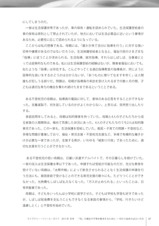 ライブラリー・リソース・ガイド 2013 年 冬号  「知」の機会不平等を解消するために ─ 何から始めればよいのか
にしてしまうのだ。
 一家は生活保護世帯であったが、車の保有・運転を認められていた。生活保護受給者の
車の保有は原則として禁止されていたが、地方においては生活必需品に近いという事情が
あるため、必要性に応じて認められるようになっている。
 ここからは私の想像である。母親には、「誰かが来て自分に指導を行う」に対する強い
恐怖や嫌悪があるのではないだろうか。生活保護受給者となると、福祉行政のさまざまな
「指導」に従うことが求められる。生活指導、就労指導。それらはしばしば、当事者にと
っては屈辱的なものである。私には生活保護受給の経験はないが、障害者福祉においても、
似たような「指導」は存在する。こんどやってくる適応指導教室の指導員が、同じように
屈辱的な扱いをするかどうかは分からないが、「あつものに懲りてなますを吹く」は人間
誰もが犯しうる誤りだ。問題は、母親が指導員の来訪を受け入れるまでの数ヶ月の間、子
どもは適切な育ちの機会を奪われ続けたままであるということである。
 ある不登校児の母親は、指導員の電話に対して、意味のある応答をすることができなか
った。支離滅裂で、何を話しているのかがよくわからない。と思えば、突然怒り出したり
する。
 家庭訪問をしてみると、母親は知的障害を持っていた。母親と4人の子どもたちから成
る家族の人間関係は、極めて荒廃した状況にあった。4人の子どもたちのうち2人は知的障
害児であった。この一家も、生活保護を受給していた。貧困・子育ての問題・不登校など、
多様な問題が重複しており、福祉・育児支援・不登校児支援など、多様で有機的な働きか
けが必要な一家であったが、支援する側が、いわゆる「縦割り行政」であったために、適
切な支援を行うことができなかった。
  ある不登校児の若い両親は、日雇い派遣やアルバイトで、その日暮らしを続けていた。
一家の収入は生活保護水準以下であった。申請すれば受給が可能なのだが、充分な教育を
受けていない両親は、「水際作戦」によって断念させられることなく生活保護の申請を行
う方法にも、貧困家庭で受けることのできる育児支援の数々にも、たどりつくことができ
なかった。光熱費もしばしば払えなくなった。「ガスが止められる」といったことは、日
常茶飯事であった。
 両親は、子どもをいったんは小学校に就学させた。子どもは学校も学習も好きであった
が、しばしば給食費を支払うこともできなくなる家庭の事情から、「学校、行きたいけど
遠慮しとく」と不登校を始めていた。
 