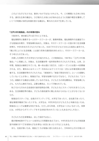 「知」の機会不平等を解消するために ─ 何から始めればよいのか  ライブラリー・リソース・ガイド 2013 年 冬号
 このような子どもたちは、数多いわけではないけれども、今、この瞬間にも日本に存在
する。適切な生育の機会も、ひび割れた大地に水が染み込むように知識や概念を獲得して
いくべき時期に知的な刺激を受ける機会も、奪われたままで生育している。
「江戸川中3勉強会」の25年間の営み
 1980年代、東京都江戸川区でのことである。
 福祉事務所に勤務する一人のケースワーカーが、勤務時間後、福祉事務所の会議室で小
さな勉強会を開き、学習指導を始めた。対象は、そのケースワーカーの受け持つ生活保護
世帯の、中学3年生の子どもたちであった。せめてその子どもたちを公立高校に進学させ、
「親と同じように生活保護」とは違う将来の選択肢を持たせたい。そのケースワーカーは、
そう考えたのであった。
 共感した同僚たちや大学生たちの協力のもと、この勉強会は、1987年に「江戸川中3勉
強会」へと発展した。対象は、生活保護世帯・低所得世帯の子どもたちである。以来、25
年間、勉強会は継続されている。春∼秋は週に1回だが、入試シーズンには週3∼4回開催
される。また、夏休みにはキャンプ・冬休みにはクリスマス会・3月には卒業祝賀会を開
催する。生活保護世帯の子どもたちは、「家族旅行」「家庭で節目を祝う」といった経験も
していないことが多い。勉強会では、学習を指導するだけではなく、子どもたちに「ふつ
うの」経験をする機会も用意しているのである。子どもたちの参加費用は、学習指導とも
ども、もちろん無料である。必要な費用は、カンパで賄われている。
 秋ごろから行われる各高校の進学説明会の際、子どもたちにスタッフが付き添うことも
ある。生活保護世帯の親は、子どもの高校進学に関心を向けられないことが少なくないか
らだ。
 勉強会のスタッフは、全員がボランティアだ。大学生であったり、会社員であったり、
福祉事務所職員であったりする。大学生は、中学3年生の子どもたちと年齢が近いため、
勉強会にとっては重要な存在である。ただし2012年度、大学生は一人もいなかった。背景
には、大学生からボランティアをする余裕が失われていることもあるかもしれない。
 子どもたちの生育環境は、決して良好ではない。
 親が精神疾患やアルコール依存などの問題を抱えており、中学3年生の子どもが家庭運
営や家事のすべてを背負わざるを得ない状況にあったりすることもある。
 また、住居が狭いため、個室どころか勉強に使える机もなく、万年床の上だけが個人の
 