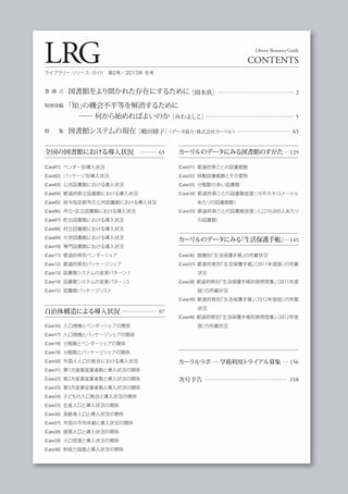 巻 頭 言 図書館をより開かれた存在にするために［岡本真］………………………………… 2
特別寄稿 「知」の機会不平等を解消するために
     ── 何から始めればよいのか［みわよしこ］……………………………………… 5
特  集 図書館システムの現在［嶋田綾子］（データ協力：株式会社カーリル）……………………… 63
LRG CONTENTS
Library Resource Guide
ライブラリー・リソース・ガイド 第2号／2013年 冬号
[Case01] ベンダー別導入状況
[Case02] パッケージ別導入状況
[Case03] 公共図書館における導入状況
[Case04] 都道府県立図書館における導入状況
[Case05] 政令指定都市の公共図書館における導入状況
[Case06] 市立・区立図書館における導入状況
[Case07] 町立図書館における導入状況
[Case08] 村立図書館における導入状況
[Case09] 大学図書館における導入状況
[Case10] 専門図書館における導入状況
[Case11] 都道府県別ベンダーシェア
[Case12] 都道府県別パッケージシェア
[Case13] 図書館システムの変更パターン１
[Case14] 図書館システムの変更パターン2
[Case15] 図書館パッケージリスト
[Case16] 人口規模とベンダーシェアの関係
[Case17] 人口規模とパッケージシェアの関係
[Case18] 分館数とベンダーシェアの関係
[Case19] 分館数とパッケージシェアの関係
[Case20] 外国人人口の割合における導入状況
[Case21] 第1次産業就業者数と導入状況の関係
[Case22] 第2次産業就業者数と導入状況の関係
[Case23] 第3次産業従事者数と導入状況の関係
[Case24] 子どもの人口割合と導入状況の関係
[Case25] 生産人口と導入状況の関係
[Case26] 高齢者人口と導入状況の関係
[Case27] 市民の平均年齢と導入状況の関係
[Case28] 昼間人口と導入状況の関係
[Case29] 人口密度と導入状況の関係
[Case30] 財政力指数と導入状況の関係
全国の図書館における導入状況 ……… 65
自治体構造による導入状況 ……………… 97
カーリルのデータにみる図書館のすがた…129
カーリルのデータにみる『生活保護手帳』…145
[Case31] 都道府県ごとの図書館数
[Case32] 移動図書館数とその愛称
[Case33] 分館数の多い図書館
[Case34] 都道府県ごとの図書館密度（10平方キロメートル
あたりの図書館数）
[Case35] 都道府県ごとの図書館密度（人口10,000人あたり
の図書数）
[Case36] 館種別『生活保護手帳』の所蔵状況
[Case37] 都道府県別『生活保護手帳』（2011年度版）の所蔵
状況
[Case38] 都道府県別『生活保護手帳別冊問答集』（2011年度
版）の所蔵状況
[Case39] 都道府県別『生活保護手帳』（2012年度版）の所蔵
状況
[Case40] 都道府県別『生活保護手帳別冊問答集』（2012年度
版）の所蔵状況
カーリルラボ ─ 学術利用トライアル募集 … 156
次号予告 …………………………………… 158
 