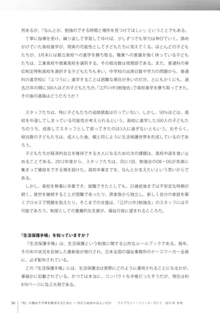 「知」の機会不平等を解消するために ─ 何から始めればよいのか  ライブラリー・リソース・ガイド 2013 年 冬号
然あるが、「なんとか、勉強のできる時間と場所を見つけてほしい」ということでもある。
 丁寧に指導を受け、繰り返して学習してゆけば、少しずつでも学力は伸びていく。諦め
かけていた高校進学が、現実の可能性として子どもたちに見えてくる。ほとんどの子ども
たちが、3月末には都立高校への進学を勝ち取る。職業への意識を強く持っている子ども
たちは、工業高校や商業高校を選択する。その相当数は夜間部である。また、普通科の単
位制定時制高校を選択する子どもたちも多い。中学校の出席日数や学力の問題から、普通
科の進学校に「ふつうに」進学することは困難な場合が多いのだが、とにもかくにも、過
去25年の間に300人ほどの子どもたちが、「江戸川中3勉強会」で高校進学を勝ち取ってきた。
その後の進路はどうだろうか？
 スタッフたちは、特に子どもたちの追跡調査は行っていない。しかし、50％ほどは、高
校を中退してしまっている可能性が考えられるという。高校に進学した300人の子どもた
ちのうち、成長してスタッフとして戻ってきたのは3人に過ぎないともいう。おそらく、
相当数の子どもたちは、成人した後、親と同じように生活保護世帯を形成しているのであ
ろう。
 子どもたちが経済的自立を維持できる大人になるための次の課題は、高校中退を食い止
めることである。2012年度から、スタッフたちは、月に1回、勉強会のOB・OGが気楽に
集まって雑談をできる場を設けた。高校卒業までを、なんとか支えたいという思いからで
ある。
 しかし、高校を無事に卒業でき、就職できたとしても、25歳前後までは不安定な時期が
続く。就労を継続することが困難であったり、原家族から独立し、新しく自分の家庭を築
くプロセスで問題を抱えたり。そこまでの支援は、「江戸川中3勉強会」のスタッフには不
可能であろう。制度としての重層的な支援が、福祉行政に望まれるところだ。
『生活保護手帳』を知っていますか？
 『生活保護手帳』は、生活保護という制度に関する公的なルールブックである。毎年、
その年の状況を反映した最新版が発行され、日本全国の福祉事務所のケースワーカー全員
に、必ず配布されている。
 この『生活保護手帳』には、生活保護法は実際にどのように運用されることになるかが、
事細かに記載されている。かつては本当に、コンパクトな手帳だったそうだが、現在は約
870ページに及ぶ大冊である。
 