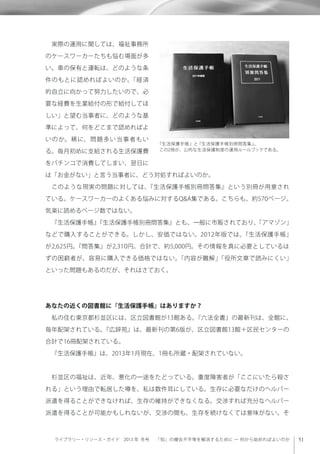 ライブラリー・リソース・ガイド 2013 年 冬号  「知」の機会不平等を解消するために ─ 何から始めればよいのか
 実際の運用に関しては、福祉事務所
のケースワーカーたちも悩む場面が多
い。車の保有と運転は、どのような条
件のもとに認めればよいのか。「経済
的自立に向かって努力したいので、必
要な経費を生業給付の形で給付してほ
しい」と望む当事者に、どのような基
準によって、何をどこまで認めればよ
いのか。稀に、問題多い当事者もい
る。毎月初めに支給される生活保護費
をパチンコで消費してしまい、翌日に
は「お金がない」と言う当事者に、どう対処すればよいのか。
 このような現実の問題に対しては、『生活保護手帳別冊問答集』という別冊が用意され
ている。ケースワーカーのよくある悩みに対するQ&A集である。こちらも、約570ページ。
気楽に読めるページ数ではない。
 『生活保護手帳』『生活保護手帳別冊問答集』とも、一般に市販されており、「アマゾン」
などで購入することができる。しかし、安価ではない。2012年版では、『生活保護手帳』
が2,625円。『問答集』が2,310円。合計で、約5,000円。その情報を真に必要としているは
ずの困窮者が、容易に購入できる価格ではない。「内容が難解」「役所文章で読みにくい」
といった問題もあるのだが、それはさておく。
あなたの近くの図書館に『生活保護手帳』はありますか？
 私の住む東京都杉並区には、区立図書館が13館ある。『六法全書』の最新刊は、全館に、
毎年配架されている。『広辞苑』は、最新刊の第6版が、区立図書館13館＋区民センターの
合計で16冊配架されている。
 『生活保護手帳』は、2013年1月現在、1冊も所蔵・配架されていない。
 杉並区の福祉は、近年、悪化の一途をたどっている。重度障害者が「ここにいたら殺さ
れる」という理由で転居した噂を、私は数件耳にしている。生存に必要なだけのヘルパー
派遣を得ることができなければ、生存の維持ができなくなる。交渉すれば充分なヘルパー
派遣を得ることが可能かもしれないが、交渉の間も、生存を続けなくては意味がない。そ
『生活保護手帳』と『生活保護手帳別冊問答集』。
この2冊が、公的な生活保護制度の運用ルールブックである。
 