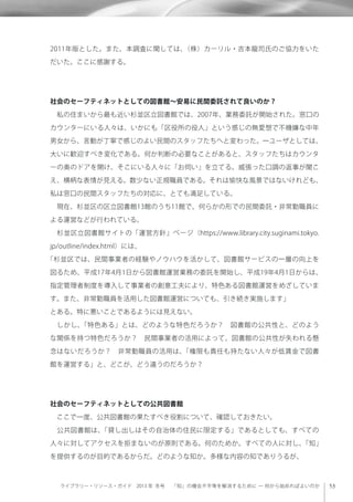 ライブラリー・リソース・ガイド 2013 年 冬号  「知」の機会不平等を解消するために ─ 何から始めればよいのか
2011年版とした。また、本調査に関しては、（株）カーリル・吉本龍司氏のご協力をいた
だいた。ここに感謝する。
社会のセーフティネットとしての図書館∼安易に民間委託されて良いのか？
 私の住まいから最も近い杉並区立図書館では、2007年、業務委託が開始された。窓口の
カウンターにいる人々は、いかにも「区役所の役人」という感じの無愛想で不機嫌な中年
男女から、言動が丁寧で感じのよい民間のスタッフたちへと変わった。一ユーザとしては、
大いに歓迎すべき変化である。何か判断の必要なことがあると、スタッフたちはカウンタ
ーの奥のドアを開け、そこにいる人々に「お伺い」を立てる。威張った口調の返事が聞こ
え、横柄な表情が見える。数少ない正規職員である。それは愉快な風景ではないけれども、
私は窓口の民間スタッフたちの対応に、とても満足している。
 現在、杉並区の区立図書館13館のうち11館で、何らかの形での民間委託・非常勤職員に
よる運営などが行われている。
 杉並区立図書館サイトの「運営方針」ページ（https://www.library.city.suginami.tokyo.
jp/outline/index.html）には、
「杉並区では、民間事業者の経験やノウハウを活かして、図書館サービスの一層の向上を
図るため、平成17年4月1日から図書館運営業務の委託を開始し、平成19年4月1日からは、
指定管理者制度を導入して事業者の創意工夫により、特色ある図書館運営をめざしていま
す。また、非常勤職員を活用した図書館運営についても、引き続き実施します」
とある。特に悪いことであるようには見えない。
 しかし、「特色ある」とは、どのような特色だろうか？ 図書館の公共性と、どのよう
な関係を持つ特色だろうか？ 民間事業者の活用によって、図書館の公共性が失われる懸
念はないだろうか？ 非常勤職員の活用は、「権限も責任も持たない人々が低賃金で図書
館を運営する」と、どこが、どう違うのだろうか？
社会のセーフティネットとしての公共図書館
 ここで一度、公共図書館の果たすべき役割について、確認しておきたい。
 公共図書館は、「貸し出しはその自治体の住民に限定する」であるとしても、すべての
人々に対してアクセスを拒まないのが原則である。何のためか。すべての人に対し、「知」
を提供するのが目的であるからだ。どのような知か。多様な内容の知でありうるが、
 