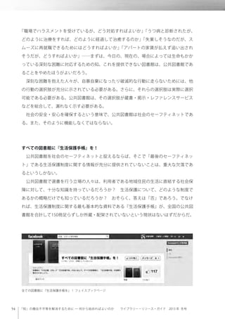 「知」の機会不平等を解消するために ─ 何から始めればよいのか  ライブラリー・リソース・ガイド 2013 年 冬号
「職場でハラスメントを受けているが、どう対処すればよいか」「うつ病と診断されたが、
どのように治療をすれば、どのように経過して治癒するのか」「失業しそうなのだが、ス
ムーズに再就職できるためにはどうすればよいか」「アパートの家賃が払えず追い出され
そうだが、どうすればよいか」……まずは、今日の、現在の、場合によっては生命もかか
っている深刻な困難に対応するための知。これを提供できない図書館は、公共図書館であ
ることをやめたほうがよいだろう。
 深刻な困難を抱えた人々が、自暴自棄になったり破滅的な行動に走らないためには、他
の行動の選択肢が充分に示されている必要がある。さらに、それらの選択肢は実際に選択
可能である必要がある。公共図書館は、その選択肢が蔵書・掲示・レファレンスサービス
などを総合して、漏れなく示す必要がある。
 社会の安全・安心を確保するという意味で、公共図書館は社会のセーフティネットであ
る。また、そのように機能しなくてはならない。
すべての図書館に『生活保護手帳』を！
 公共図書館を社会のセーフティネットと捉えるならば、そこで「最後のセーフティネッ
ト」である生活保護制度に関する情報が充分に提供されていないことは、重大な欠落であ
るというしかない。
 公共図書館で選書を行う立場の人々は、利用者である地域住民の生活に直結する社会保
障に対して、十分な知識を持っているだろうか？ 生活保護について、どのような制度で
あるかの概略だけでも知っているだろうか？ おそらく、答えは「否」であろう。でなけ
れば、生活保護制度に関する最も基本的な資料である『生活保護手帳』が、全国の公共図
書館を合計して150冊足らずしか所蔵・配架されていないという現状はないはずだからだ。
 
全ての図書館に『生活保護手帳を』！ フェイスブックページ
 