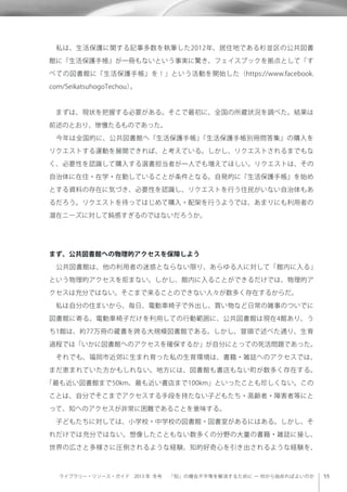 ライブラリー・リソース・ガイド 2013 年 冬号  「知」の機会不平等を解消するために ─ 何から始めればよいのか
 私は、生活保護に関する記事多数を執筆した2012年、居住地である杉並区の公共図書
館に『生活保護手帳』が一冊もないという事実に驚き、フェイスブックを拠点として「す
べての図書館に『生活保護手帳』を！」という活動を開始した（https://www.facebook.
com/SeikatsuhogoTechou）。
 まずは、現状を把握する必要がある。そこで最初に、全国の所蔵状況を調べた。結果は
前述のとおり、惨憺たるものであった。
 今年は全国的に、公共図書館へ『生活保護手帳』『生活保護手帳別冊問答集』の購入を
リクエストする運動を展開できれば、と考えている。しかし、リクエストされるまでもな
く、必要性を認識して購入する選書担当者が一人でも増えてほしい。リクエストは、その
自治体に在住・在学・在勤していることが条件となる。自発的に『生活保護手帳』を始め
とする資料の存在に気づき、必要性を認識し、リクエストを行う住民がいない自治体もあ
るだろう。リクエストを待ってはじめて購入・配架を行うようでは、あまりにも利用者の
潜在ニーズに対して鈍感すぎるのではないだろうか。
まず、公共図書館への物理的アクセスを保障しよう
 公共図書館は、他の利用者の迷惑とならない限り、あらゆる人に対して「館内に入る」
という物理的アクセスを拒まない。しかし、館内に入ることができるだけでは、物理的ア
クセスは充分ではない。そこまで来ることのできない人々が数多く存在するからだ。
 私は自分の住まいから、毎日、電動車椅子で外出し、買い物など日常の雑事のついでに
図書館に寄る。電動車椅子だけを利用しての行動範囲に、公共図書館は現在4館あり、う
ち1館は、約77万冊の蔵書を誇る大規模図書館である。しかし、冒頭で述べた通り、生育
過程では「いかに図書館へのアクセスを確保するか」が自分にとっての死活問題であった。
 それでも、福岡市近郊に生まれ育った私の生育環境は、書籍・雑誌へのアクセスでは、
まだ恵まれていた方かもしれない。地方には、図書館も書店もない町が数多く存在する。
「最も近い図書館まで50km、最も近い書店まで100km」といったことも珍しくない。この
ことは、自分でそこまでアクセスする手段を持たない子どもたち・高齢者・障害者等にと
って、知へのアクセスが非常に困難であることを意味する。
 子どもたちに対しては、小学校・中学校の図書館・図書室があるにはある。しかし、そ
れだけでは充分ではない。想像したこともない数多くの分野の大量の書籍・雑誌に接し、
世界の広さと多様さに圧倒されるような経験、知的好奇心を引き出されるような経験を、
 