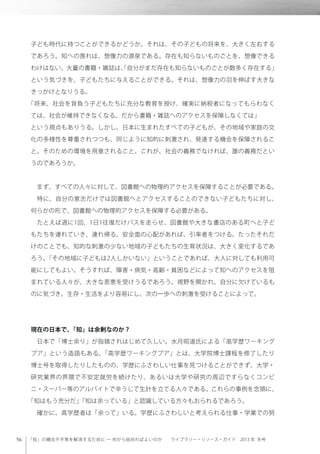 「知」の機会不平等を解消するために ─ 何から始めればよいのか  ライブラリー・リソース・ガイド 2013 年 冬号
子ども時代に持つことができるかどうか。それは、その子どもの将来を、大きく左右する
であろう。知への畏れは、想像力の源泉である。存在も知らないものごとを、想像できる
わけはない。大量の書籍・雑誌は、「自分がまだ存在も知らないものごとが数多く存在する」
という気づきを、子どもたちに与えることができる。それは、想像力の羽を伸ばす大きな
きっかけとなりうる。
「将来、社会を背負う子どもたちに充分な教育を授け、確実に納税者になってもらわなく
ては、社会が維持できなくなる。だから書籍・雑誌へのアクセスを保障しなくては」
という視点もありうる。しかし、日本に生まれたすべての子どもが、その地域や家庭の文
化の多様性を尊重されつつも、同じように知的に刺激され、発達する機会を保障されるこ
と。そのための環境を用意されること。これが、社会の義務でなければ、誰の義務だとい
うのであろうか。
 まず、すべての人々に対して、図書館への物理的アクセスを保障することが必要である。
 特に、自分の意志だけでは図書館へとアクセスすることのできない子どもたちに対し、
何らかの形で、図書館への物理的アクセスを保障する必要がある。
 たとえば週に1回、1日1往復だけバスを走らせ、図書館や大きな書店のある町へと子ど
もたちを連れていき、連れ帰る。安全面の心配があれば、引率者をつける。たったそれだ
けのことでも、知的な刺激の少ない地域の子どもたちの生育状況は、大きく変化するであ
ろう。「その地域に子どもは2人しかいない」ということであれば、大人に対しても利用可
能にしてもよい。そうすれば、障害・病気・高齢・貧困などによって知へのアクセスを阻
まれている人々が、大きな恩恵を受けうるであろう。視野を開かれ、自分に欠けているも
のに気づき、生存・生活をより容易にし、次の一歩への刺激を受けることによって。
現在の日本で、「知」は余剰なのか？
 日本で「博士余り」が指摘されはじめて久しい。水月昭道氏による「高学歴ワーキング
プア」という造語もある。「高学歴ワーキングプア」とは、大学院博士課程を修了したり
博士号を取得したりしたものの、学歴にふさわしい仕事を見つけることができず、大学・
研究業界の界隈で不安定就労を続けたり、あるいは大学や研究の周辺ですらなくコンビ
ニ・スーパー等のアルバイトで辛うじて生計を立てる人々である。これらの事例を念頭に、
「知はもう充分だ」「知は余っている」と認識している方々もおられるであろう。
 確かに、高学歴者は「余って」いる。学歴にふさわしいと考えられる仕事・学業での努
 