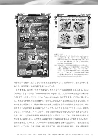 ライブラリー・リソース・ガイド 2013 年 冬号  「知」の機会不平等を解消するために ─ 何から始めればよいのか
力が報われる仕事に就くことのできる高学歴者は多くない。知が余っているかどうかはと
もかく、高学歴者は労働市場で余剰となっている。
 この事情は、日本だけのものではない。たとえばアメリカの事情を見てみよう。Jorge
Cham氏によるコミック“Piled Deeper and Higher”は、アメリカの大学院生やいわゆる
「ポスドク（ポストドクター：Post Doctoral Fellow）」の状況を余すところなく描いてい
る。教員たちが勝ち得た研究費から一定の収入が支払われるため生活は営めるものの、将
来の展望も希望もなく、研究の最末端で労働力を提供する日々を送る大学院生たち。博士
号を得たものの民間企業に就職することがきず、しかたなくポスドクとなったが、研究の
プレッシャーのもと、ストレス多く、やはり将来の展望も希望もない日々を送るポスドク
たち。幸い、大学や研究機関に終身職を得ることができたとしても、所属組織が定年まで
存続するとは限らない。大学教授が政権交替や科学政策の変更によって職を失うことなど、
日常茶飯事だ。このため、アメリカの科学政策に関わる団体や各大学では、さまざまな試
みが行われている。日本と同様、博士課程修了者・博士号取得者に対し、大学・研究業界
本編のコメント
（上）“PHD Comics”こと「Piled Higher and Deeper」。
Jorge Cham作・画。インターネットで公開され、
世界中の大学院生・大学関係者の共感を呼んでい
る。2011年には映画化も行われた（http://www.
phdcomics.com/comics/）。
（左）世界各地の大学や研究機関を探訪しての特別レポー
トは、“PHD Comics”本編と同等かそれ以上に人気
が高い。この特別レポートには、ハリケーン「カト
リーナ」に大きな打撃を受けたバイオ系研究室が解
散し、テニュア職に就いていた研究室責任者も失職
した経緯が描かれている（http://www.phdcomics.
com/comics/archive.php?comicid=969）。
 