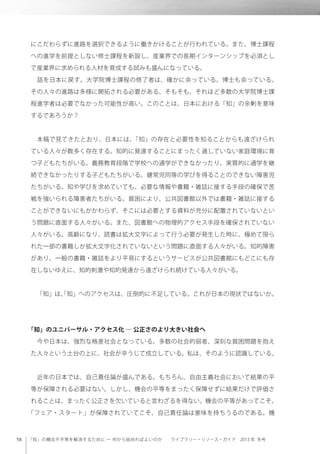 「知」の機会不平等を解消するために ─ 何から始めればよいのか  ライブラリー・リソース・ガイド 2013 年 冬号
にこだわらずに進路を選択できるように働きかけることが行われている。また、博士課程
への進学を前提としない修士課程を新設し、産業界での長期インターンシップを必須とし
て産業界に求められる人材を育成する試みも盛んになっている。
 話を日本に戻す。大学院博士課程の修了者は、確かに余っている。博士も余っている。
その人々の進路は多様に開拓される必要がある。そもそも、それほど多数の大学院博士課
程進学者は必要でなかった可能性が高い。このことは、日本における「知」の余剰を意味
するであろうか？
 本稿で見てきたとおり、日本には、「知」の存在と必要性を知ることからも遠ざけられ
ている人々が数多く存在する。知的に発達することにまったく適していない家庭環境に育
つ子どもたちがいる。義務教育段階で学校への通学ができなかったり、実質的に通学を継
続できなかったりする子どもたちがいる。健常児同等の学びを得ることのできない障害児
たちがいる。知や学びを求めていても、必要な情報や書籍・雑誌に接する手段の確保で苦
戦を強いられる障害者たちがいる。貧困により、公共図書館以外では書籍・雑誌に接する
ことができないにもかかわらず、そこには必要とする資料が充分に配置されていないとい
う問題に直面する人々がいる。また、図書館への物理的アクセス手段を確保されていない
人々がいる。高齢になり、読書は拡大文字によって行う必要が発生した時に、極めて限ら
れた一部の書籍しか拡大文字化されていないという問題に直面する人々がいる。知的障害
があり、一般の書籍・雑誌をより平易にするというサービスが公共図書館にもどこにも存
在しないゆえに、知的刺激や知的発達から遠ざけられ続けている人々がいる。
 「知」は、「知」へのアクセスは、圧倒的に不足している。これが日本の現状ではないか。
「知」のユニバーサル・アクセス化 ─ 公正さのより大きい社会へ
 今や日本は、強烈な格差社会となっている。多数の社会的弱者、深刻な貧困問題を抱え
た人々という土台の上に、社会が辛うじて成立している。私は、そのように認識している。
 近年の日本では、自己責任論が盛んである。もちろん、自由主義社会において結果の平
等が保障される必要はない。しかし、機会の平等をまったく保障せずに結果だけで評価さ
れることは、まったく公正さを欠いていると言わざるを得ない。機会の平等があってこそ、
「フェア・スタート」が保障されていてこそ、自己責任論は意味を持ちうるのである。機
 