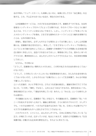 ライブラリー・リソース・ガイド 2013 年 冬号  「知」の機会不平等を解消するために ─ 何から始めればよいのか
会の平等も「フェア・スタート」も保障しないのに、結果に対してだけ「自己責任」を主
張する。この、不公正きわまりない社会が、現在の日本である。
 公共図書館のサービスは、さまざまな社会的弱者をこそ、最優先すべきである。社会的
弱者をハンディキャップのタイプによって分類すれば、そのタイプの一つひとつに属す
る人々は、マイノリティに他ならないであろう。しかし、ハンディキャップを負っている
人々のハンディキャップを埋め、さまざまな競争のスタートラインに立つ権利を保障する
ことは、公共の役割である。
 政権も、福祉行政も、必ずしもそのような理念によっては行動しない。しかし公共図書
館には、図書館の独立性を生かし、率先して、「さまざまなハンディキャップを埋める」
ということを行動の目的としてほしい。図書館への物理的アクセスが問題になる地域が周
辺に数多く存在したら、送迎バスを走らせてほしい。障害者に対しては、読みたい本への
アクセスが、費用負担なしに、ほんの少しのタイムラグで行えるように、対応体制を整備
してほしい。
 もちろん、その時には
「どうして、図書館のない隣町の人々のために、この町の私たちのお金を使わなくてはい
けないのだ」
「どうして、この町にたった一人しかいない視覚障害者のために、みんなのお金を使わな
くてはいけないのだ、しかもその人は『仕事がない』といって生活保護で、みんなの税金
で暮らしているのに」
といった反論が、大いに予想される。どのような反論も歓迎し、議論を深めて行こうでは
ないか。「この町」「隣町」ではなく、公共とはどうあるべきなのか。意思決定はいつも、
単純多数決でよいのか。「（福祉を利用している）あの人」と「みんな」という分断のしか
たは適切か。
 その議論には大いに、図書館の「知」が役立つ。その議論はまた、図書館の「知」への
ニーズを拡大する方向へと向かう。議論と意思決定、さらに実行のプロセスで、少しずつ
でも、一方では余剰すぎ、一方では不足過ぎる日本の「知」を、日本にいれば誰でもアク
セスできる普遍的なものへと変化させて行こうではないか。
 このプロセスで、じりじりと、ほんの少しずつでも、日本に圧倒的に不足している「公
正さ」が増えていけば。広がっていけば。私はとりあえず、全国のどの図書館にも『生活
保護手帳』が置かれる近未来を夢見ながら、そのように考えている。
 