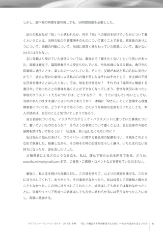 ライブラリー・リソース・ガイド 2013 年 冬号  「知」の機会不平等を解消するために ─ 何から始めればよいのか
しかし、調べ物の時間を度外視しても、50時間程度を必要とした。
 幼少の私がなぜ「知」へと誘われたか、何が「知」への接近を妨げていたかについて書
くということは、当時の私の生育環境そのものについて書くことである。原家族のありよ
うについて、両親の行動について、地域に根深く横たわっていた問題について、書かない
わけには行かない。
 主に母親より受けていた虐待については、最後まで「書きたくない」という思いがあっ
た。両親は健在で、福岡県春日市に現在も住んでいる。今年80歳になる父親は、春日市の
図書館に通うことを、楽しみの一つとしている。そこで、父親が本誌と私の名前に気付い
たら？ 過去に受けた虐待による私の心の傷や苦しみはそれはそれとして、老夫婦の平穏
な日常を壊すことはしたくない。では、地名を伏せるか？ それでは「福岡市に隣接する
春日市」であったことの意味を描くことができなくなってしまう。悲惨な状況にあった小
学校のクラスメートたちについては、どうするか？ 今、そこに住んでいないとしても、
当時のありのままを描いてよいものであろうか？ 本稿に「Mさん」として登場する視覚
障害者については、どうすべきであろうか。どのような細部の歪曲を行ったとしても、本
人が読めば、自分のことと気づいてしまうであろう。
 自分自身についても、イジメやアカデミック・ハラスメントに遭っていた事実につい
て、書いてよいものだろうか？ そのような事実について書くことは、自分自身の今後の
展開を妨げないであろうか？ 私自身、思い出したくもないのに？
 私は悩みに悩んだあげく、プライバシーに関する最低限の配慮を行い、本稿をこのよう
な形で執筆した。執筆しながら、その時その時の記憶が生々しく蘇り、いたたまれない気
持ちになったり、涙を流したりした。
 本稿発表によるどのような反応も、私は、謹んで受け止める所存である。どうか、
waruiko.miwa@gmail.com まで、ご意見・ご感想・コメントなどを寄せていただきたい。
 最後に、私に生を授けた両親に対し、この場を借りて、心よりの感謝を捧げる。この世
に送り出してくれて、ありがとう。その事実がなかったら、私は成長して図書館と関わる
こともなかった。この世に送り出してくれたこと、虐待はしても命までは奪わなかったこ
とに、学業やキャリア形成への妨害はしても完全に終わらせるには至らなかったことに対
し、両親に感謝する。
 
