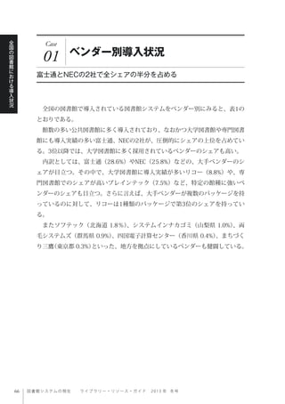 図書館システムの現在  ライブ ラ リ ー ・ リ ソ ー ス ・ ガ イ ド   2 0 1 3 年 冬号
全
国
の
図
書
館
に
お
け
る
導
入
状
況
Case
01 ベンダー別導入状況
富士通とNECの2社で全シェアの半分を占める
 全国の図書館で導入されている図書館システムをベンダー別にみると、表1の
とおりである。
 館数の多い公共図書館に多く導入されており、なおかつ大学図書館や専門図書
館にも導入実績の多い富士通、NECの2社が、圧倒的にシェアの上位を占めてい
る。3位以降では、大学図書館に多く採用されているベンダーのシェアも高い。
 内訳としては、富士通（28.6%）やNEC（25.8%）などの、大手ベンダーのシ
ェアが目立つ。その中で、大学図書館に導入実績が多いリコー（8.8%）や、専
門図書館でのシェアが高いブレインテック（7.5%）など、特定の館種に強いベ
ンダーのシェアも目立つ。さらに言えば、大手ベンダーが複数のパッケージを持
っているのに対して、リコーは1種類のパッケージで第3位のシェアを持ってい
る。
 またソフテック（北海道 1.8％）、システムインナカゴミ（山梨県 1.0%）、両
毛システムズ（群馬県 0.9%）、四国電子計算センター（香川県 0.4%）、まちづく
り三鷹（東京都 0.3%）といった、地方を拠点にしているベンダーも健闘している。
 