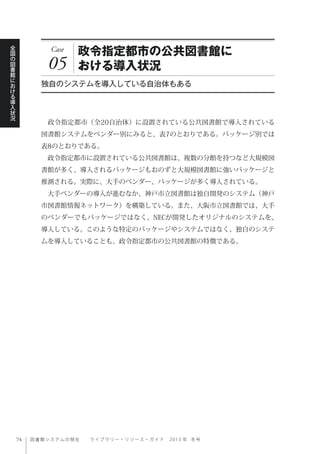 図書館システムの現在  ライブ ラ リ ー ・ リ ソ ー ス ・ ガ イ ド   2 0 1 3 年 冬号
全
国
の
図
書
館
に
お
け
る
導
入
状
況
Case
05
政令指定都市の公共図書館に
おける導入状況
独自のシステムを導入している自治体もある
 政令指定都市（全20自治体）に設置されている公共図書館で導入されている
図書館システムをベンダー別にみると、表7のとおりである。パッケージ別では
表8のとおりである。
 政令指定都市に設置されている公共図書館は、複数の分館を持つなど大規模図
書館が多く、導入されるパッケージもおのずと大規模図書館に強いパッケージと
推測される。実際に、大手のベンダー、パッケージが多く導入されている。
 大手ベンダーの導入が進むなか、神戸市立図書館は独自開発のシステム（神戸
市図書館情報ネットワーク）を構築している。また、大阪市立図書館では、大手
のベンダーでもパッケージではなく、NECが開発したオリジナルのシステムを、
導入している。このような特定のパッケージやシステムではなく、独自のシステ
ムを導入していることも、政令指定都市の公共図書館の特徴である。
 