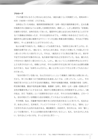 ライブラリー・リソース・ガイド 2013 年 冬号  「知」の機会不平等を解消するために ─ 何から始めればよいのか
プロローグ
 プロの書き手になろうと考えはじめたのは、5歳か6歳くらいの時期だった。昭和44年∼
45年（1969年∼1970年）ごろである。
 当時住んでいた地域は、福岡県筑紫郡春日町（当時・現在の福岡県春日市）。広大な農
村風景の中に孤島のように出現した新興住宅地の、真新しい、しかし典型的な「安普請」
の建売り住宅が、当時の住まいであった。福岡市中心部に出るために利用することのでき
るバス路線は3系統あったが、それを全部合わせても、一時間に1本あるかどうかだった。
福岡市中心部の企業に勤務するサラリーマンの父親と専業主婦の母親は、それほど不便な
場所に、やっと家を買うことができたのだった。
 私には4歳下の弟がいた。両親にとっては長男である。「長男を立派に育て上げる」が、
母親の目標であった。1歳になり、歩きはじめた弟は、手当たり次第にモノを掴んだり引
っ張ったり叩いたり投げたりした。それは、1歳児がふつうに取る行動であった。弟が手
や足で力を及ぼす対象の中には、私の身体や髪の毛などが含まれていた。私は、蹴られた
り叩かれたり髪を引っ張られたりした。しかし、痛いということを表情や声などに示すこ
とさえ許されなかった。母親によれば、それらは男の子が立派に育つためには必要な経験
なのであり、私は「お姉ちゃんだから」、痛いとか辛いとかイヤだとか思ってもならない
のであった。
 「自分の受けている扱いは、なんだかおかしい」という意識が、5歳の私には既にあった。
だから、早く手に職をつけて経済的自立を達成しなくては、と思っていた。しかし、その
地域で見つけることのできる女性の職業は、学校や幼稚園の教員、保育園の保母（当時）、
町役場の職員、農協や信用金庫の職員、看護婦（当時）。教育・公共・金融・医療以外で
女性が職業を得ようとするならば、商店や小規模企業を夫と共同経営するしかない。5歳
の私は、まだ「性差別」という言葉を知らなかったが、それらの女性の職業は、どの一つ
も、自分の抱えている問題から自分を解放してくれるようには見えなかった。
 その時期、私は、児童書や絵本の書き手に女性の名前があることに気づいた。松谷みよ
子。あまんきみこ。石井桃子。テレビドラマのオープニングを見ていると、「脚本」とい
う文字のそばにも女性の名前がある。橋田壽賀子。向田邦子。世の中には、本を「書く」
という仕事があり、そこには多数の女性の書き手がいるらしい。私も、なれるかもしれな
い。なれるんじゃないかな。きっとなれると思う……。
 