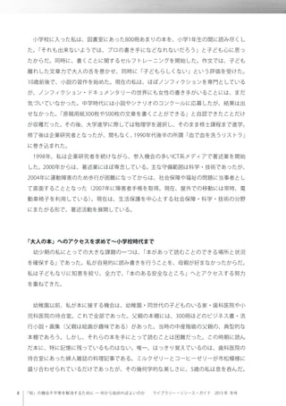「知」の機会不平等を解消するために ─ 何から始めればよいのか  ライブラリー・リソース・ガイド 2013 年 冬号
 小学校に入った私は、図書室にあった800冊あまりの本を、小学1年生の間に読み尽くし
た。「それも出来ないようでは、プロの書き手になどなれないだろう」と子ども心に思っ
たからだ。同時に、書くことに関するセルフトレーニングを開始した。作文では、子ども
離れした文章力で大人の舌を巻かせ、同時に「子どもらしくない」という評価を受けた。
10歳前後で、小説の習作を始めた。現在の私は、ほぼノンフィクションを専門としている
が、ノンフィクション・ドキュメンタリーの世界にも女性の書き手がいることには、まだ
気づいていなかった。中学時代には小説やシナリオのコンクールに応募したが、結果は出
せなかった。「原稿用紙300枚や500枚の文章を書くことができる」と自認できたことだけ
が収穫だった。その後、大学進学に際しては物理学を選択し、そのまま修士課程まで進学。
修了後は企業研究者となったが、間もなく、1990年代後半の所謂「血で血を洗うリストラ」
に巻き込まれた。
 1998年、私は企業研究者を続けながら、参入機会の多いICT系メディアで著述業を開始
した。2000年からは、著述業にほぼ専念している。主な守備範囲は科学・技術であったが、
2004年に運動障害のため歩行が困難になってからは、社会保障や福祉の問題に当事者とし
て直面することとなった（2007年に障害者手帳を取得。現在、屋外での移動には常時、電
動車椅子を利用している）。現在は、生活保護を中心とする社会保障・科学・技術の分野
にまたがる形で、著述活動を展開している。
「大人の本」へのアクセスを求めて∼小学校時代まで
 幼少期の私にとっての大きな課題の一つは、「本があって読むことのできる場所と状況
を確保する」であった。私が自発的に読み書きを行うことを、母親が好まなかったからだ。
私は子どもなりに知恵を絞り、全力で、「本のある安全なところ」へとアクセスする努力
を重ねてきた。
 幼稚園以前、私が本に接する機会は、幼稚園・同世代の子どものいる家・歯科医院や小
児科医院の待合室。これで全部であった。父親の本棚には、300冊ほどのビジネス書・流
行小説・画集（父親は絵画が趣味である）があった。当時の中産階級の父親の、典型的な
本棚であろう。しかし、それらの本を手にとって読むことは困難だった。この時期に読ん
だ本に、特に記憶に残っているものはない。唯一、はっきり覚えているのは、歯科医院の
待合室にあった婦人雑誌の料理記事である。ミルクゼリーとコーヒーゼリーが市松模様に
盛り合わせられているだけであったが、その幾何学的な美しさに、5歳の私は息を呑んだ。
 