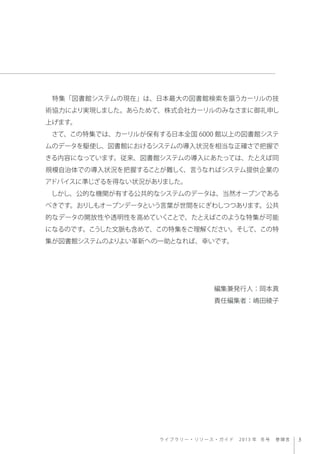 ラ イ ブ ラ リ ー ・ リソース・ガイド 2013 年 冬号 巻頭言
 特集「図書館システムの現在」は、日本最大の図書館検索を謳うカーリルの技
術協力により実現しました。あらためて、株式会社カーリルのみなさまに御礼申し
上げます。
 さて、...
