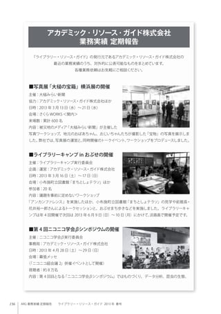 156 ARG 業務実績 定期報告  ライブラリー・リソース・ガイド 2013 年 春号
■写真展「大槌の宝箱」横浜展の開催
主催：大槌みらい新聞
協力：アカデミック・リソース・ガイド株式会社ほか
日時：2013 年 3 月 13 日（水）∼21日（水）
会場：さくら WORKS ＜関内＞
来場数：累計 600 名
内容：被災地のメディア「大槌みらい新聞」が主催した
写真ワークショップ。地元のおばあちゃん、おじいちゃんたちが撮影した「宝物」の写真を展示しま
した。弊社では、写真展の運営と、同時開催のトークイベント、ワークショップをプロデュースしました。
■ライブラリーキャンプ in おぶせの開催
主催：ライブラリーキャンプ実行委員会
企画：運営：アカデミック・リソース・ガイド株式会社
日時：2013 年 3 月 16 日（土）∼ 17 日（日）
会場：小布施町立図書館「まちとしょテラソ」ほか
参加者：20 名
内容：議題を事前に定めないワークショップ
「アンカンファレンス」を実施したほか、小布施町立図書館「まちとしょテラソ」の見学や前館長・
花井裕一郎さんによるトークセッションと、おぶせまち歩きなどを実施しました。ライブラリーキャ
ンプは年 4 回開催で次回は 2013 年 6 月 9 日（日）∼ 10 日（月）にかけて、淡路島で開催予定です。
■第 4 回ニコニコ学会βシンポジウムの開催
主催：ニコニコ学会β実行委員会
事務局：アカデミック・リソース・ガイド株式会社
日時：2013 年 4 月 28 日（土）∼29 日（日）
会場：幕張メッセ
（「ニコニコ超会議 2」併催イベントとして開催）
視聴者：約 8 万名
内容：第 4 回目となる「ニコニコ学会βシンポジウム」ではものづくり、データ分析、昆虫の生態、
『ライブラリー・リソース・ガイド』の発行元であるアカデミック・リソース・ガイド株式会社の
最近の業務実績のうち、対外的に公表可能なものをまとめています。
各種業務依頼はお気軽にご相談ください。
アカデミック・リソース・ガイド株式会社
業務実績 定期報告
 