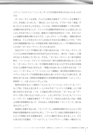 21ライブラリー・リソー ス ・ ガ イ ド 2 0 1 3 年 春 号  「記憶を失う」ことをめぐって アーカイブと地域を結びつける実践
ニティ」「 コンテンツ」「 ニュース」サービスの充実が求められるようになったの
です。
ポータル・サイトは当時、テレビとは異なる意味で「 パブリックな情報サー
ビス」を目指していました。「 異なる」というよりも、アプローチは「 真逆」で
あったといえるかもしれません。テレビは、同時的中央集権的（ ＝同心円的）
な情報の流れを作ることで、ナショナルな認識共同体を作ることに成功しました。
しかしそれがうまくいったのは、戦後のこの国の社会的なモードが、そのシステ
ムと相補的な関係が築けたからです。しかしポスト・バブル期と、情報の流れの
多様化は、テレビが自らのシステムを成立させるために犠牲にしてきた「 それ
以外の情報接触のあり方」の可能性を開く場を求めました――その期待が生み出
したのが「ポータル・サイト」だったと言えます。
先ほどのアーカイブの概念に従って振り返るならば、「 ポータル・サイト」の
システムは特定の統御の仕方を内包するものではなく、様々な「 出会い」に開
かれることを志向していました。今では、「 ポータル・サイト」も一定の役割を
終え、「 ソーシャル・メディア」なるものが、新たな期待の受け皿になっていま
す。「 ポータル・サイト」が、その理想を実現させることができたか否かを評価
することは簡単ではありませんが、「情報との出会い方」に注目するならば、「テ
レビ」→「ポータル」→「ソーシャル」という展開は、再び特定の統御の仕方に、
パブリックなメディアの原理を委ねる流れに戻ってきているように映ります。具
体的に言うならば、同時的中央集権的から多時間的島宇宙的秩序（コミュニティ
的秩序）へ、と言ったらいいでしょうか。
秩序を内包するという意味で「テレビ」も「ソーシャル・メディア」も、「アー
カイブ的」であると言えます――とりわけその「 コンテンツの集積」という側
面に光を当てるならば（ 一方、この論点に照らすならば、「 ポータル」は「 デー
タベース的」であったといえましょう）。しかしそれでも「テレビ」も「ソーシャ
ル・メディア」も厳密な意味で「 アーカイブ」であるとは言えないのは、時間
と空間の参照関係において、それはむしろ秩序本質が「 ネットワーク」性にあ
るからでしょう※9
。
仮説的に定義するならば、「 ネットワーク」は時間を統御することによって利
用者の空間認識を作り出すのに対し、「 アーカイブ」は逆に空間を統御すること
によって時間に対する認識を促す、システム概念であると言えましょう。さら
に言えばこの定義が、「 アーカイブ」と「 ライブラリー」の間に一線を引くヒ
 