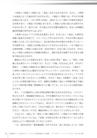 24 「記憶を失う」ことをめぐって アーカイブと地域を結びつける実践  ラ イ ブ ラ リー・リソース・ガイド 2013 年 春 号
＜再現＞＜検証＞＜想起＞は、「 過去」を作り出す行為です。ただし、＜再現
＞は過去によって過去を作り出すのに対し、＜検証＞＜想起＞は、その立ち位置
は現在にあります。一方＜参照＞は逆に、過去によって＜現在＞の意味を保証す
る作業であり、＜検証＞の対極にあります。＜想起＞は常に個人の立場で行わ
れるのに対して、他の3つは、その個人の立ち位置を超越する、あるいは客観的、
集団的認識の地平を作り出します。
＜再現＞は主にドラマの形式を要求します。手元にない「 過去」の資料を、
想像＝創造の力を借りて、イメージとして作り出すのです。すなわち単に過去の
位置にとどまっているのではなく、見る者の個人的な印象の力を借りている――
その意味では、＜想起＞の対極にあるといえるかもしれません。一方＜検証＞に
は資料映像、＜想起＞は個人の声（ 証言や語り）が主に用いられます。それに
対し＜参照＞は現在のルポ映像が前景化し、資料や証言が後景でそれを支える関
係で組み合せられます。
番組はこのように多様な方法で、あるいは時に特定「 過去」と「 現在」の映
像と見る者のイメージを結びつけ、そこに「 印象」を生み出します。それが＜
再現＞ ‐ ＜想起＞の軸を中心に構成されればそれはドラマになり、＜検証＞ ‐
＜参照＞の軸を中心に構成されればドキュメンタリーとなります。昨今の、「 戦
争」をテーマにドキュメンタリーとドラマの形式を併せもったドキュ・ドラマの
手法が多く用いられるといった現象も、それが「 過去」の映像や「 証言」が乏
しくなった現実の鏡である一方で、客観化の困難を＜個人＞の想像の強さで補お
うという制作者の意識／無意識がそこに働いている、ということから説明可能に
なります。
また、一つの番組内に上記の多様な要素が織り込まれればそれは、バラエティ
的になります。情報番組の場合には、それを構成するバラバラのシークエンスは、
MCの語りでつながれていくことになりますが、現在のこれらの番組の多くには、
客観化されたナレーションではなく、MCのパーソナリティが前景化した「 個人
の声」が用いられています。これは＜想起＞が、様々なモードを束ねるというか
たちで、一段上の（メタな）機能を果たしているということを示しています。
このように「 過去」を「 現在」に描く番組の中で、＜想起＞や＜再現＞が強
化されているということは、「 記憶」の活性化があくまで個人のベースに止まり、
社会化しにくい現状を表しているといえます。
一方、2005年8月の「戦争番組群」の中で大きな「波」を形成していた「NHK
 
