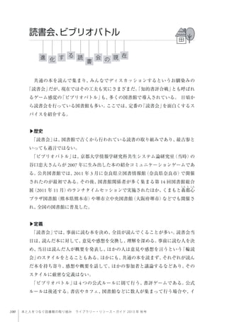 100 本と人をつなぐ図書館の取り組み ライブラリー・リソース・ガイド 2013 年 秋号
共通の本を読んで集まり、みんなでディスカッションするというお馴染みの
「読書会」だが、現在ではその工夫も実にさまざまだ。「知的書評合戦」とも呼ばれ
るゲーム感覚の「ビブリオバトル」も、多くの図書館で導入されている。 日頃か
ら読書会を行っている図書館も多い。ここでは、定番の「読書会」を面白くするス
パイスを紹介する。
▶歴史
「読書会」は、図書館で古くから行われている読書の取り組みであり、最古参と
いっても過言ではない。
「ビブリオバトル」は、京都大学情報学研究科共生システム論研究室（当時）の
谷口忠大さんらが 2007 年に生み出した本の紹介コミュニケーションゲームであ
る。公共図書館では、2011 年 3 月に奈良県立図書情報館（奈良県奈良市）で開催
されたのが最初である。その後、図書館関係者が多く集まる第 14 回図書館総合
展（2011 年 11 月）のランチタイムセッションで実施されたほか、くまもと森都心
プラザ図書館（熊本県熊本市）や堺市立中央図書館（大阪府堺市）などでも開催さ
れ、全国の図書館に普及した。
▶定義
「読書会」では、事前に読む本を決め、全員が読んでくることが多い。読書会当
日は、読んだ本に対して、意見や感想を交換し、理解を深める。事前に読む人を決
め、当日は読んだ人が概要を発表し、ほかの人は意見や感想を言うという「輪読
会」のスタイルをとることもある。ほかにも、共通の本を読まず、それぞれが読ん
だ本を持ち寄り、感想や概要を話して、ほかの参加者と議論するなどあり、その
スタイルに厳密な定義はない。
「ビブリオバトル」は 4 つの公式ルールに則て行う、書評ゲームである。公式
ルールは後述する。書店やカフェ、図書館などに数人が集まって行う場合や、イ
読書会、ビブリオバトル
進 現読す 会化 書
る 在
の
 