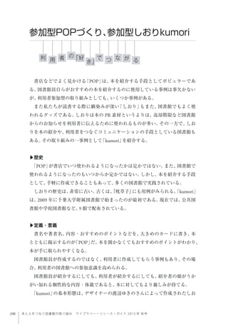 106 本と人をつなぐ図書館の取り組み ライブラリー・リソース・ガイド 2013 年 秋号
書店などでよく見かける「POP」は、本を紹介する手段としてポピュラーであ
る。図書館員自らがおすすめの本を紹介するのに使用している事例は事欠かない
が、利用者参加型の取り組みとしても、いくつか事例がある。
また私たちが読書する際に馴染みが深い「しおり」もまた、図書館でもよく使
われるグッズである。しおりは本の PR 素材というよりは、返却期限など図書館
からのお知らせを利用者に伝えるために使われるものが多い。その一方で、しお
りを本の紹介や、利用者をつなぐコミュニケーションの手段としている図書館も
ある。その取り組みの一事例として「kumori」を紹介する。
▶歴史
「POP」が書店でいつ使われるようになったかは定かではない。また、図書館で
使われるようになったのもいつからか定かではない。しかし、本を紹介する手段
として、手軽に作成できることもあって、多くの図書館で実践されている。
しおりの歴史は、非常に古い。古くは、『枕草子』にも用例がみられる。「kumori」
は、2009 年に千葉大学附属図書館で始まったのが最初である。現在では、公共図
書館や学校図書館など、9 館で配布されている。
▶定義・意義
書名や著者名、内容・おすすめのポイントなどを、大きめのカードに書き、本
とともに掲示するのが「POP」だ。本を開かなくてもおすすめのポイントがわかり、
本が手に取られやすくなる。
図書館員が作成するのではなく、利用者に作成してもらう事例もあり、その場
合、利用者の図書館への参加意識を高められる。
図書館員が紹介するにしても、利用者が紹介するにしても、紹介者の顔がうか
がい知れる個性的な内容・体裁であると、本に対してもより親しみが持てる。
「kumori」の基本形態は、デザイナーの渡辺ゆきのさんによって作成されたしお
参加型POPづくり、参加型しおりkumori
利 な「好者 で用 き」
の
つ が る
 