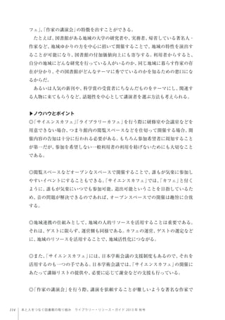 114 本と人をつなぐ図書館の取り組み ライブラリー・リソース・ガイド 2013 年 秋号
フェ」、「作家の講演会」の特徴を出すことができる。
たとえば、図書館がある地域の大学の研究者や、実務者、帰省している著名人・
作家など、地域ゆかりの方を中心に招いて開催することで、地域の特性を演出す
ることが可能になり、図書館の付加価値向上にも寄与する。利用者からすると、
自分の地域にどんな研究を行っている人がいるのか、同じ地域に暮らす作家の存
在が分かり、その図書館がどんなテーマに秀でているのかを知るための窓口にな
るからだ。
あるいは人気の新刊や、科学賞の受賞者にちなんだものをテーマにし、関連す
る人物に来てもらうなど、話題性を中心として講演者を選ぶ方法も考えられる。
▶ノウハウとポイント
◎「サイエンスカフェ」「ライブラリーカフェ」を行う際に研修室や会議室などを
用意できない場合、つまり館内の閲覧スペースなどを仕切って開催する場合、開
催内容の告知は十分に行われる必要がある。もちろん参加希望者に周知すること
が第一だが、参加を希望しない一般利用者の利用を妨げないためにも大切なこと
である。
◎閲覧スペースなどオープンなスペースで開催することで、誰もが気楽に参加し
やすいイベントにすることもできる。「サイエンスカフェ」では、「カフェ」と付く
ように、誰もが気楽にいつでも参加可能、退出可能ということを目指しているた
め、音の問題が解決できるのであれば、オープンスペースでの開催は趣旨に合致
する。
◎地域連携の仕組みとして、地域の人的リソースを活用することは重要である。
それは、ゲストに限らず、運営側も同様である。カフェの運営、ゲストの選定など
に、地域のリソースを活用することで、地域活性化につながる。
◎また、「サイエンスカフェ」には、日本学術会議の支援制度もあるので、それを
活用するのも一つの手である。日本学術会議では、「サイエンスカフェ」の開催に
あたって講師リストの提供や、必要に応じて謝金などの支援も行っている。
◎「作家の講演会」を行う際、講演を依頼することが難しいような著名な作家で
 