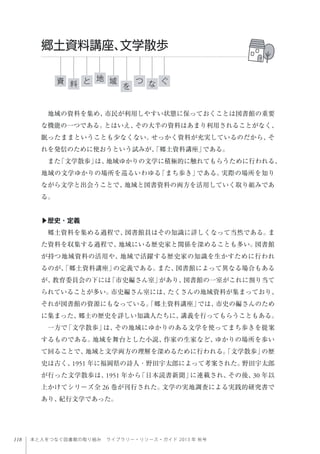 118 本と人をつなぐ図書館の取り組み ライブラリー・リソース・ガイド 2013 年 秋号
地域の資料を集め、市民が利用しやすい状態に保っておくことは図書館の重要
な機能の一つである。とはいえ、その大半の資料はあまり利用されることがなく、
眠ったままということも少なくない。せっかく資料が充実しているのだから、そ
れを発信のために使おうという試みが、「郷土資料講座」である。
また「文学散歩」は、地域ゆかりの文学に積極的に触れてもらうために行われる、
地域の文学ゆかりの場所を巡るいわゆる「まち歩き」である。実際の場所を知り
ながら文学と出会うことで、地域と図書資料の両方を活用していく取り組みであ
る。
▶歴史・定義
郷土資料を集める過程で、図書館員はその知識に詳しくなって当然である。ま
た資料を収集する過程で、地域にいる歴史家と関係を深めることも多い。図書館
が持つ地域資料の活用や、地域で活躍する歴史家の知識を生かすために行われ
るのが、「郷土資料講座」の定義である。また、図書館によって異なる場合もある
が、教育委員会の下には「市史編さん室」があり、図書館の一室がこれに割り当て
られていることが多い。市史編さん室には、たくさんの地域資料が集まっており、
それが図書館の資源にもなっている。「郷土資料講座」では、市史の編さんのため
に集まった、郷土の歴史を詳しい知識人たちに、講義を行ってもらうこともある。
一方で「文学散歩」は、その地域にゆかりのある文学を使ってまち歩きを提案
するものである。地域を舞台とした小説、作家の生家など、ゆかりの場所を歩い
て回ることで、地域と文学両方の理解を深めるために行われる。「文学散歩」の歴
史は古く、1951 年に福岡県の詩人・野田宇太郎によって考案された。野田宇太郎
が行った文学散歩は、1951 年から「日本読書新聞」に連載され、その後、30 年以
上かけてシリーズ全 26 巻が刊行された。文学の実地調査による実践的研究書で
あり、紀行文学であった。
郷土資料講座、文学散歩
資 ぐ域と つ料 を
地
な
 