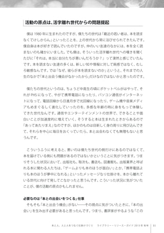 11本と人、人と人をつなぐ仕掛けづくり  ライブラリー・リソース・ガイド 2013 年 秋号
僕は 1980 年に生まれたのですが、僕たちの世代は「最近の若い者は、本を読ま
なくてけしからん」といったことを、上の世代から常に浴びせられてきたんです。
僕自身は本が好きで読んでいたのですが、仲のいい友達のなかには、本を全く読
まないのも確かにいました。でも僕は、そういった活字離れ世代への嘆きを聞く
たびに「それは、本当に自分たちが悪いんだろうか？」って漠然と感じていたん
です。本を読まない友達の多くは、新しい知や情報に対して鈍感ではなく、むし
ろ敏感なんです。では「なぜ、彼らが本を読まないのか」というと、それまでの人
生のなかで「本と出会う機会がなかったから」だけなのではないかと思ったのです。
僕たちの世代というのは、ちょうど中高生の頃にポケットベルがはやって、そ
れが PHS になって、やがて携帯電話になったり、パソコン通信がインターネッ
トになって、電話回線から日進月歩で光回線になったり、ゲーム機や音楽メディ
アもめまぐるしく進化していったのを、多感な年齢の時に身をもって体験し
てきた世代なんです。通信やエンターテインメントの世界で、できることや面
白いことが加速度的に増えていく、そうすると本は生まれたときからあるので
「あってあたりまえ」なのですが、ほかのものは目新しく身の周りに飛び込んでき
て、それらを中心に毎日をおくっていたら、本と出会わなくても無理もないと思
うんです。
こういうふうに考えると、悪いのは僕たち世代の側だけにあるのではなくて、
本を届けている側にも問題があるのではないかということに気がつきます。つま
りそうした状況において、出版社も、取次も、書店も、図書館も、出版業界と呼ば
れる本に関わる人たちは、「ゲームよりも本のほうが面白い」とか、「携帯電話よ
りも本のほうが夢中になれる」といったメッセージなり仕掛けを、本から離れて
いる世代に向けて発してこなかったと思うんです。こういった状況に気がついた
ことが、僕の活動の原点かもしれません。
必要なのは「本との出会いをつくる」仕事
そもそも「本と出会う機会」がない――その視点に気がついたときに、「本の出
会い」を生み出す必要があると思ったんです。つまり、書評家がやるような「この
活動の原点は、活字離れ世代からの問題提起
 