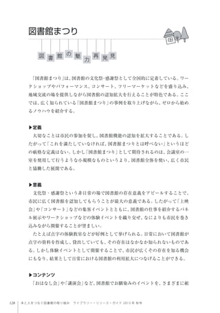 128 本と人をつなぐ図書館の取り組み ライブラリー・リソース・ガイド 2013 年 秋号
「図書館まつり」は、図書館の文化祭・感謝祭として全国的に定着している。ワー
クショップやパフォーマンス、コンサート、フリーマーケットなどを盛り込み、
地域交流の場を提供しながら図書館の認知拡大を行えることが特色である。ここ
では、広く知られている「図書館まつり」の事例を取り上げながら、ゼロから始め
るノウハウを紹介する。
▶定義
大切なことは市民の参加を促し、図書館機能の認知を拡大することである。し
たがって「これを満たしていなければ、図書館まつりとは呼べない」というほど
の厳格な定義はない。しかし「図書館まつり」として期待されるのは、会議室の一
室を使用して行うような小規模なものというより、図書館全体を使い、広く市民
と協働した展開である。
 
▶意義
文化祭・感謝祭という非日常の場で図書館の存在意義をアピールすることで、
市民に広く図書館を認知してもらうことが最大の意義である。したがって「上映
会」や「コンサート」などの集客イベントとともに、図書館の仕事を紹介するパネ
ル展示やワークショップなどの体験イベントを織り交ぜ、なによりも市民を巻き
込みながら開催することが望ましい。
たとえば点字の体験教室などが好例として挙げられる。日常において図書館が
点字の資料を作成し、貸出していても、その存在はなかなか知られないものであ
る。しかし体験イベントとして開催することで、市民が広くその存在を知る機会
にもなり、結果として日常における図書館の利用拡大につなげることができる。
▶コンテンツ
「おはなし会」や「講演会」など、図書館でお馴染みのイベントを、さまざまに組
図書館まつり
図 見魅館 再書 力
の
発
 