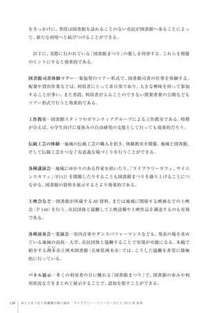 130 本と人をつなぐ図書館の取り組み ライブラリー・リソース・ガイド 2013 年 秋号
をきっかけに、普段は図書館を訪れることのない市民が図書館へ来ることによっ
て、新たな利用へと結びつけることができる。
 以下に、実際に行われている「図書館まつり」の催しを列挙する。これらを開催
のヒントにすると効果的である。
図書館司書体験ツアー…参加型のツアー形式で、図書館司書の仕事を体験する。
配架や貸出作業などは、利用者にとって非日常であり、大きな興味を持って参加
することが多い。また普段、利用者が入ることのできない閉架書架の公開なども
ツアー形式で行うと効果的である。
工作教室…図書館スタッフやボランティアグループによる工作教室である。時期
が合えば、小学生向けに夏休みの自由研究の支援として行っても効果的だろう。
伝統工芸の体験…地域の伝統工芸の職人を招き、体験教室を開催。地域と図書館、
そして伝統工芸をつなぐ有意義な場づくりを行うことができる。
各種講演会…地域にゆかりのある作家を招いたり、「ライブラリーカフェ、サイエ
ンスカフェ」（P112）を開催したりすることも図書館まつりを盛り上げることにつ
ながる。図書館の資料を展示するとより効果的である。
上映会など…図書館が所蔵する AV資料、または地域に関係する映画などの上映
会（Ｐ 140）を行う。市民団体と協働して上映設備や上映作品を調達するのも有効
である。
各種演奏会・実演会…室内音楽やダンスパフォーマンスなども、発表の場を求め
ている地域の高校・大学、市民団体と協働することで実現が可能になる。本稿で
紹介する洲本市立洲本図書館（兵庫県洲本市）では、こうした協働を非常に積極
的に行っている。
パネル展示…多くの利用者の目に触れる「図書館まつり」で、図書館の歩みや利
用状況などをまとめて展示することで、認知を促すことができる。
 